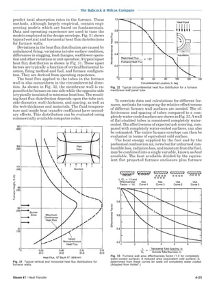 Steam 41 / Heat Transfer 4-25
The Babcock & Wilcox Company
predict local absorption rates in the furnace. These
methods, although largely empirical, contain engi-
neering models which are based on fundamentals.
Data and operating experience are used to tune the
models employed in the design envelope. Fig. 31 shows
typical vertical and horizontal heat flux distributions
for furnace walls.
Deviations in the heat flux distribution are caused by
unbalanced firing, variations in tube surface condition,
differences in slagging, load changes, sootblower opera-
tionandothervariationsinunitoperation.Atypicalupset
heat flux distribution is shown in Fig. 31. These upset
factors are typically a function of vertical/horizontal lo-
cation, firing method and fuel, and furnace configura-
tion. They are derived from operating experience.
The heat flux applied to the tubes in the furnace
wall is also nonuniform in the circumferential direc-
tion. As shown in Fig. 32, the membrane wall is ex-
posed to the furnace on one side while the opposite side
is typically insulated to minimize heat loss. The result-
ing heat flux distribution depends upon the tube out-
side diameter, wall thickness, and spacing, as well as
the web thickness and materials. The fluid tempera-
ture and inside heat transfer coefficient have second-
ary effects. This distribution can be evaluated using
commercially available computer codes.
To correlate data and calculations for different fur-
naces,methodsforcomparingtherelativeeffectiveness
of different furnace wall surfaces are needed. The ef-
fectiveness and spacing of tubes compared to a com-
pletelywater-cooledsurfaceareshowninFig.33.Awall
of flat-studded tubes is considered completely water-
cooled. The effectiveness of expected ash covering, com-
pared with completely water-cooled surfaces, can also
be estimated. The entire furnace envelope can then be
evaluated in terms of equivalent cold surface.
The heat energy supplied by the fuel and by the
preheated combustion air, corrected for unburned com-
bustibleloss,radiationloss,andmoisturefromthefuel,
may be combined into a single variable, known as heat
available. The heat available divided by the equiva-
lent flat projected furnace enclosure plus furnace
Fig. 32 Typical circumferential heat flux distribution for a furnace
membrane wall panel tube.
Fig. 31 Typical vertical and horizontal heat flux distributions for
furnace walls.
Fig. 33 Furnace wall area effectiveness factor (1.0 for completely
water-cooled surface). A reduced area (equivalent cold surface) is
determined from these curves for walls not completely water cooled.
(Adapted from Hottel4
.)
 