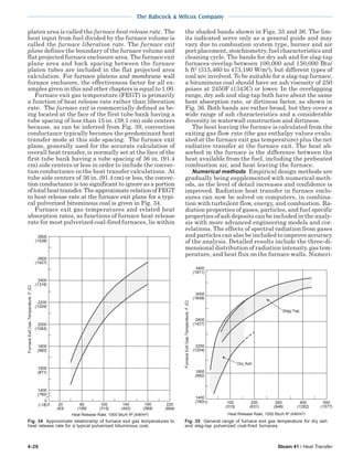 4-26 Steam 41 / Heat Transfer
The Babcock & Wilcox Company
platen area is called the furnace heat release rate. The
heat input from fuel divided by the furnace volume is
called the furnace liberation rate. The furnace exit
plane defines the boundary of the furnace volume and
flat projected furnace enclosure area. The furnace exit
plane area and back spacing between the furnace
platen tubes are included in the flat projected area
calculation. For furnace platens and membrane wall
furnace enclosure, the effectiveness factor for all ex-
amples given in this and other chapters is equal to 1.00.
Furnace exit gas temperature (FEGT) is primarily
a function of heat release rate rather than liberation
rate. The furnace exit is commercially defined as be-
ing located at the face of the first tube bank having a
tube spacing of less than 15 in. (38.1 cm) side centers
because, as can be inferred from Fig. 39, convection
conductance typically becomes the predominant heat
transfer mode at this side spacing. The furnace exit
plane, generally used for the accurate calculation of
overall heat transfer, is normally set at the face of the
first tube bank having a tube spacing of 36 in. (91.4
cm) side centers or less in order to include the convec-
tion conductance in the heat transfer calculations. At
tube side centers of 36 in. (91.4 cm) or less, the convec-
tion conductance is too significant to ignore as a portion
oftotalheattransfer.TheapproximaterelationofFEGT
to heat release rate at the furnace exit plane for a typi-
cal pulverized bituminous coal is given in Fig. 34.
Furnace exit gas temperatures and related heat
absorption rates, as functions of furnace heat release
rate for most pulverized coal-fired furnaces, lie within
the shaded bands shown in Figs. 35 and 36. The lim-
its indicated serve only as a general guide and may
vary due to combustion system type, burner and air
port placement, stoichiometry, fuel characteristics and
cleaning cycle. The bands for dry ash and for slag-tap
furnaces overlap between 100,000 and 150,000 Btu/
h ft2
(315,460 to 473,190 W/m2
), but different types of
coal are involved. To be suitable for a slag-tap furnace,
a bituminous coal should have an ash viscosity of 250
poises at 2450F (1343C) or lower. In the overlapping
range, dry ash and slag-tap both have about the same
heat absorption rate, or dirtiness factor, as shown in
Fig. 36. Both bands are rather broad, but they cover a
wide range of ash characteristics and a considerable
diversity in waterwall construction and dirtiness.
The heat leaving the furnace is calculated from the
exiting gas flow rate (the gas enthalpy values evalu-
ated at the furnace exit gas temperature) plus the net
radiative transfer at the furnace exit. The heat ab-
sorbed in the furnace is the difference between the
heat available from the fuel, including the preheated
combustion air, and heat leaving the furnace.
Numerical methods Empirical design methods are
gradually being supplemented with numerical meth-
ods, as the level of detail increases and confidence is
improved. Radiation heat transfer in furnace enclo-
sures can now be solved on computers, in combina-
tion with turbulent flow, energy, and combustion. Ra-
diation properties of gases, particles, and fuel specific
properties of ash deposits can be included in the analy-
sis with more advanced engineering models and cor-
relations. The effects of spectral radiation from gases
and particles can also be included to improve accuracy
of the analysis. Detailed results include the three-di-
mensional distribution of radiation intensity, gas tem-
perature, and heat flux on the furnace walls. Numeri-
Fig. 35 General range of furnace exit gas temperature for dry ash
and slag-tap pulverized coal-fired furnaces.
2600
(1427)
2200
(1204)
1800
(982)
1400
(760)
FurnaceExitGasTemperature,F(C)
100
(315)
Heat Release Rate, 1000 Btu/h ft2 (kW/m2)
200
(631)
300
(946)
400
(1262)
500
(1577)
0
3000
(1649)
3400
(1871)
Slag-Tap
Dry Ash
Fig. 34 Approximate relationship of furnace exit gas temperatures to
heat release rate for a typical pulverized bituminous coal.
2800
(1538)
2600
(1427)
2200
(1204)
2400
(1316)
2000
(1093)
1800
(982)
1600
(871)
1400
(760)
0
(-18)
FurnaceExitGasTemperature,F(C)
0 20
(63)
60
(189)
100
(315)
140
(442)
180
(568)
220
(694)
Heat Release Rate, 1000 Btu/h ft2 (kW/m2)
 