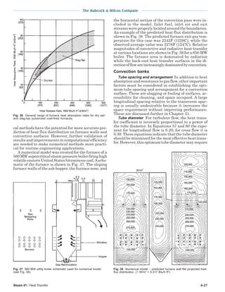 Steam 41 / Heat Transfer 4-27
The Babcock & Wilcox Company
cal methods have the potential for more accurate pre-
diction of heat flux distribution on furnace walls and
convective surfaces. However, further validation of
results and improvements in computational efficiency
are needed to make numerical methods more practi-
cal for routine engineering applications.
A numerical model was created for the furnace of a
560 MW supercritical steam pressure boiler firing high
volatile eastern United States bituminous coal.Asche-
matic of the furnace is shown in Fig. 37. The sloping
furnace walls of the ash hopper, the furnace nose, and
the horizontal section of the convection pass were in-
cluded in the model. Inlet fuel, inlet air and exit
streams were properly located around the boundaries.
An example of the predicted heat flux distribution is
shown in Fig. 38. The predicted furnace exit gas tem-
perature for this case was 2242F (1228C), while the
observed average value was 2276F (1247C). Relative
magnitudes of convective and radiative heat transfer
at various locations are shown in Fig. 39 for a 650 MW
boiler. The furnace area is dominated by radiation
while the back-end heat transfer surfaces in the di-
rectionofflowareincreasinglydominatedbyconvection.
Convection banks
Tube spacing and arrangement In addition to heat
absorption and resistance to gas flow, other important
factors must be considered in establishing the opti-
mum tube spacing and arrangement for a convection
surface. These are slagging or fouling of surfaces, ac-
cessibility for cleaning, and space occupied. A large
longitudinal spacing relative to the transverse spac-
ing is usually undesirable because it increases the
space requirement without improving performance.
These are discussed further in Chapter 21.
Tube diameter For turbulent flow, the heat trans-
fer coefficient is inversely proportional to a power of
the tube diameter. In Equations 57 and 60 the expo-
nent for longitudinal flow is 0.20; for cross flow it is
0.39. These equations indicate that the tube diameter
should be minimized for the most effective heat trans-
fer. However, this optimum tube diameter may require
Fig. 38 Numerical model – predicted furnace wall flat projected heat
flux distribution. (1 W/m2
= 0.317 Btu/h ft2
)
Fig. 37 560 MW utility boiler schematic used for numerical model
(see Fig. 38).
Fig. 36 General range of furnace heat absorption rates for dry ash
and slag-tap pulverized coal-fired furnaces.
 