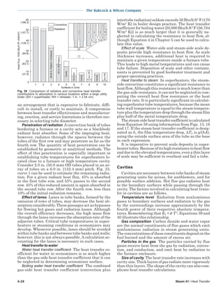 4-28 Steam 41 / Heat Transfer
The Babcock & Wilcox Company
an arrangement that is expensive to fabricate, diffi-
cult to install, or costly to maintain. A compromise
between heat transfer effectiveness and manufactur-
ing, erection, and service limitations is therefore nec-
essary in selecting tube diameter.
Penetration of radiation A convection bank of tubes
bordering a furnace or a cavity acts as a blackbody
radiant heat absorber. Some of the impinging heat,
however, radiates through the spaces between the
tubes of the first row and may penetrate as far as the
fourth row. The quantity of heat penetration can be
established by geometric or analytical methods. The
effect of this penetration is especially important in
establishing tube temperatures for superheaters lo-
cated close to a furnace or high temperature cavity.
Consider 2.0 in. (50.8 mm) OD tubes placed in an ar-
ray of tubes on a 6.0 in. (152.4 mm) pitch. Fig. 33,
curve 1 can be used to estimate the remaining radia-
tion. For a given radiant heat flux, 45% is absorbed
in the first tube row, and 55% passes to the second
row. 45% of this reduced amount is again absorbed in
the second tube row. After the fourth row, less than
10% of the initial radiation remains.
Effect of lanes Lanes in tube banks, formed by the
omission of rows of tubes, may decrease the heat ab-
sorption considerably. These passages act as bypasses
for flowing hot gases and radiation losses. Although
the overall efficiency decreases, the high mass flow
through the lanes increases the absorption rate of the
adjacent tubes. Critical tube temperatures in super-
heaters or steaming conditions in economizers may
develop. Whenever possible, lanes should be avoided
within tube banks and between tube banks and walls;
however, this is not always possible. A calculation ac-
counting for the lanes is necessary in such cases.
Heat transfer to water
Water heat transfer coefficient The heat transfer co-
efficient for water in economizers is so much higher
than the gas-side heat transfer coefficient that it can
be neglected in determining economizer surface.
Boiling water heat transfer coefficient The combined
gas-side heat transfer coefficient (convection plus
intertube radiation) seldom exceeds 30 Btu/h ft2
F (170
W/m2
K) in boiler design practice. The heat transfer
coefficient for boiling water [l0,000 Btu/h ft2
F (56,784
W/m2
K)] is so much larger that it is generally ne-
glected in calculating the resistance to heat flow, al-
though Equation 4 in Chapter 5 can be used to calcu-
late this value.
Effect of scale Water-side and steam-side scale de-
posits provide high resistance to heat flow. As scale
thickness increases, additional heat is required to
maintain a given temperature inside a furnace tube.
This leads to high metal temperatures and can cause
tube failure. Deposition of scale and other contami-
nants is prevented by good feedwater treatment and
proper operating practices.
Heat transfer to steam In superheaters, the steam-
side convection constitutes a significant resistance to
heat flow.Although this resistance is much lower than
the gas-side resistance, it can not be neglected in com-
puting the overall heat flow resistance or the heat
transfer rate. It is particularly significant in calculat-
ing superheater tube temperatures, because the mean
tube wall temperature is equal to the steam tempera-
ture plus the temperature drop through the steam film
plus half of the metal temperature drop.
Thesteam-sideheattransfercoefficientiscalculated
from Equation 58 using information from Figs. 13, 16
and 17. If the steam heat transfer coefficient is desig-
nated as h, the film temperature drop, ∆Tf, is q/(hA),
using the outside surface area of the tube as the base
in each expression.
It is imperative to prevent scale deposits in super-
heater tubes. Because of its high resistance to heat flow
and due to the elevated temperatures, even a thin layer
of scale may be sufficient to overheat and fail a tube.
Cavities
Cavities are necessary between tube banks of steam
generating units for access, for sootblowers, and for
possible surface addition. Hot flue gas radiates heat
to the boundary surfaces while passing through the
cavity. The factors involved in calculating heat trans-
fer in cavities are as follows.
Temperature level Radiation from nonluminous
gases to boundary surfaces and radiation to the gas
by the surroundings increase approximately by the
fourth power of their respective absolute tempera-
tures. Remembering that Eb = σ T4
, Equations 39 and
40 illustrate this relationship.
Gas composition Carbon dioxide and water vapor
are the normal constituents of flue gases which emit
nonluminous radiation in steam generating units.
The concentrations of these constituents depend on the
fuel burned and the amount of excess air.
Particles in the gas The particles carried by flue
gases receive heat from the gas by radiation, convec-
tion, and conduction, and emit heat by radiation to
the furnace enclosure.
Size of cavity The heat transfer rate increases with
cavity size. Thick layers of gas radiate more vigorously
than thin layers. The shape of the cavity can also com-
plicate heat transfer calculations.
Fig. 39 Comparison of radiative and convective heat transfer
contributions to absorption in various locations within a large utility
boiler (SH = superheater; RH = reheater; 1 in. = 2.54 cm).
Surfaces in Zone
60
(189.3)
50
(157.7)
40
(126.1)
30
(94.6)
20
(63.1)
10
(31.5)
0
HeatFlux,1000Btu/hft2(kW/m2)
1 2 3 4 5 6 7 8 9 10
Convective
Radiative
1
6 8
97
10
2
3
5
24in.SHPlatens
Cavity
12in.SH
9in.RH
Cavity
9in.RH
Cavity
48-54in.Platens+Enclosure
4
 