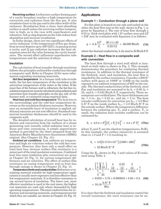 Steam 41 / Heat Transfer 4-29
The Babcock & Wilcox Company
Receiving surface Arefractory surface forming part
of a cavity boundary reaches a high temperature by
convection and radiation from the flue gas. It also
reradiates heat to the gas and to the other walls of the
enclosure. Reradiation from a clean, heat-absorbing
surface is small unless the receiving surface tempera-
ture is high, as is the case with superheaters and
reheaters.Ash or slag deposits on the tube reduce heat
absorption and increase reradiation.
In boiler design, there are two significant effects of
cavity radiation: 1) the temperature of flue gas drops,
from several degrees up to 40F (22C), in passing across
a cavity, and 2) gas radiation increases the heat ab-
sorption rates for the tubes forming the cavity bound-
aries. The second effect influences superheater tube
temperatures and the selection of alloys.
Insulation
The calculation of heat transfer through insulation
follows the principles outlined for conduction through
a composite wall. Refer to Chapter 23 for more infor-
mation regarding insulating materials.
Hot face temperature In a furnace with tube-to-tube
walls, the hot face temperature of the insulation is the
saturation temperature of the water in the tubes. If the
inner face of the furnace wall is refractory, the hot face in-
sulationtemperaturemustbecalculatedusingradiationand
convection heat transfer principles on the gas side of the
furnace wall, or estimated using empirical data.
Heat loss and cold face temperature The heat loss to
the surroundings and the cold face temperature de-
crease as the insulation thickness increases. However,
once an acceptable layer of insulation is applied, ad-
ditional amounts are not cost effective. Standard com-
mercial insulation thicknesses should be used in the
composite wall.
The detailed calculation of overall heat loss by ra-
diation and convection from the surfaces of a steam
generating unit (usually called radiation loss) is te-
dious and time consuming. A simple approximate
method is provided by the chart prepared from the
American Boiler Manufacturers Association (ABMA)
original. (See Chapter 23, Fig. 12.)
Ambient air conditions Low ambient air tempera-
ture and high air velocities reduce the cold face tem-
perature. However, they have only a small effect on
total heat loss, because surface film resistance is a
minor part of the total insulation resistance. Combined
heat loss rates (radiation plus convection) are given
in Chapter 23, Fig. 11, for various temperature dif-
ferences and air velocities. The effect of surface film
resistance on casing temperature and on heat loss
through casings is shown in Chapter 23, Fig. 15.
Temperaturelimitsandconductivities Refractoryorin-
sulating material suitable for high temperature appli-
cationsisusuallymoreexpensiveandlesseffectivethan
low temperature materials. It is therefore customary to
use several layers of insulation. The lower cost, more
effective insulation is used in the cool zones; the higher
cost materials are used only where demanded by high
operating temperatures. Thermal conductivities for re-
fractoryandinsulatingmaterials,andtemperaturesfor
which they are suitable, are shown in Chapter 23, Fig. 10.
Applications
Example 1 – Conduction through a plane wall
If a flat plate is heated on one side and cooled on the
other, the heat flow rate in the wall, shown in Fig. 1, is
given by Equation 2. The rate of heat flow through a
0.25 in. thick steel plate with 1 ft2
surface area and ∆T
= 25F may be evaluated with Equation 2 as follows:
q k A
T
L
= =
× ×
=
∆ 30 1 25
0 25 12
36 000
. /
, Btu/h (78)
where the thermal conductivity, k, for steel is 30 Btu/h ft F.
Example 2 – Heat flow in a composite wall
with convection
The heat flow through a steel wall which is insu-
lated on both sides is shown in Fig. 3. This example
demonstrates the procedure for combining thermal
resistances. In addition to the thermal resistance of
the firebrick, steel, and insulation, the heat flow is
impeded by the surface resistances. Consider a 600 ft2
surface with gases at 1080F or 1540R on the inside
exposed to an ambient temperature of 80F on the out-
side. The thermal conductivities of the firebrick, steel
flue and insulation are assumed to be k1 = 0.09, k2 =
25, and k3 = 0.042 Btu/h ft F, respectively. These as-
sumptions are verified later. The layer thicknesses are
∆x1 = 4 in., ∆x2 = 0.25 in., and ∆x3 = 3 in. The heat
transfer coefficients for convection are hcv,i = 5.0 Btu/
h ft2
F on the inside surface hcv,o = 2.0 Btu/h ft2
F on
the outside surface. Where the temperature difference
between the radiating gas, Tg, and a surface, Ts, is
small, the radiation heat transfer coefficient can be
estimated by:
h F T T F Tr g s g≅ +( )


 ≈4 0 2 4
3
3
. /σ ε σ ε (79a)
where Tg and Ts are the absolute temperatures, R (K).
In this example, the surface emissivity is assumed
close to 1.0 and F = 1.0 resulting in:
hr = ×( ) +( )
=
−
4 0 0 1713 10 1080 460
25
8 3
. .
Btu/h ft F2
(79b)
Using the Req shown in Fig. 3 and values of R evalu-
ated using Table 4:
R Aeq =












+
+ + + +
=
1
5
1
25
1
5
1
25
4
12
0 09
0 25
12
25
3
12
0 042
1
2.
.
.
00 033 3 70 0 000833 5 95 0 5
10 18
. . . . .
.
+ + + +
=
h ft F
Btu
2
(80)
It is clear that the firebrick and insulation control the
overall resistance; the steel resistance can be ne-
 