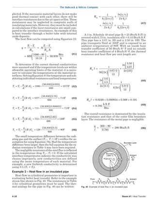 4-30 Steam 41 / Heat Transfer
The Babcock & Wilcox Company
glected. If the successive material layers do not make
good thermal contact with each other, there will be
interface resistances due to the air space or film. These
resistances may be neglected in composite walls of
insulating materials. However, they must be included
in calculations if the layer resistances are small com-
pared to the interface resistances. An example of this
is heat transfer through a boiler tube with internal
oxide deposits.
The heat flow can be computed using Equation 23:
q
T T
R
A
T T
R A
f
eq
f
eq
=
−
=
−
=
−




 =
∞ ∞
600
1080 80
10 18
58 939
.
,
Btu
h
(81)
To determine if the correct thermal conductivities
were assumed and if the temperature levels are within
allowable operating limits of the material, it is neces-
sary to calculate the temperatures at the material in-
terfaces. Solving Equation 81 for temperature and sub-
stitutingindividualresistancesandlocaltemperatures:
T T
q
A
R Af f1 1080
59 939 0 033
600
1077= − ( ) = −
( )( ) =
, .
F (82)
T T
q
A
R A2 1 1
1077
58 939 3 70
600
713= − = − =( )
( )( ), .
F (83)
T T
q
A
R A3 2 2
713
58 939 0 000833
600
713= − = − =( )
( )( ), .
F (84)
T T
q
A
R A4 3 3
713
58 939 5 95
600
129= − = − =( )
( )( ), .
F (85)
T T
q
A
R A∞ ∞
= − = − =( )
( )( )
4 129
58 939 0 5
600
80
, .
F (86)
The small temperature difference between the radi-
ating gas and the surface (Tf – T1 = 3F ) verifies the as-
sumption for using Equation 79a. Had the temperature
difference been larger, then the full equation for the ra-
diation resistance in Table 4 may have been required.
The negligible resistance of the steel flue is reflected
in the temperature drop T2 – T3 = 0. If the calculated
interface temperatures indicate the conductivity was
chosen improperly, new conductivities are defined
using the mean temperature of each material. For
example, a new firebrick conductivity is determined
using 0.5 (T1 + T2).
Example 3 – Heat flow in an insulated pipe
Heat flow in cylindrical geometries is important in
evaluating boiler heat transfer. Refer to the example
steam line shown in Fig. 40. The resistances in Table
4 for cylindrical geometries must be used. The ther-
mal analogy for the pipe in Fig. 40 can be written:
R
h r l
ln r r
k l
ln r r
k l h r l
eq
i
=
( )
+
( )
+
( ) +
( )
1
2 2
2
1
2
1
2 1
2
3 2
3 0 3
π π
π π
/
/ (87)
A 3 in. Schedule 40 steel pipe (k = 25 Btu/h ft F) is
covered with 0.75 in. insulation of k = 0.10 Btu/h ft F.
This pipe has a 3.07 in. ID and a 3.50 in. OD. The
pipe transports fluid at 300F and is exposed to an
ambient temperature of 80F. With an inside heat
transfer coefficient of 50 Btu/h ft2
F and an outside
heat transfer coefficient of 4 Btu/h ft2
F, the thermal
resistance and heat flow per unit length are:
R l
ln
ln
eq =
( )





+






( )
+
1
50 2
3 07 2
12
3 50
3 07
2 25
5 0
3 5
π
π. /
.
.
.
.






( )
+
( )





2 0 1
1
4 2
5 0 2
12
π
π
. . /
(88)
R leq = + + +
=
0 0249 0 000834 0 568 0 191
0 785
. . . .
.
h ft F
Btu
(89)
The overall resistance is dominated by the insula-
tion resistance and that of the outer film boundary
layer. The resistance of the metal pipe is negligible.
q
l
=
−
=
300 80
0 785
280
.
Btu/h ft (90)
Fig. 40 Example of heat flow in an insulated pipe.
 