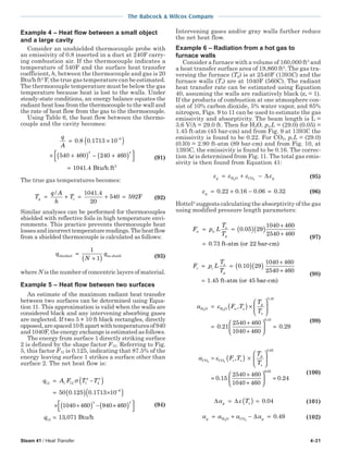 Steam 41 / Heat Transfer 4-31
The Babcock & Wilcox Company
Example 4 – Heat flow between a small object
and a large cavity
Consider an unshielded thermocouple probe with
an emissivity of 0.8 inserted in a duct at 240F carry-
ing combustion air. If the thermocouple indicates a
temperature of 540F and the surface heat transfer
coefficient, h, between the thermocouple and gas is 20
Btu/h ft2
F, the true gas temperature can be estimated.
The thermocouple temperature must be below the gas
temperature because heat is lost to the walls. Under
steady-state conditions, an energy balance equates the
radiant heat loss from the thermocouple to the wall and
the rate of heat flow from the gas to the thermocouple.
Using Table 6, the heat flow between the thermo-
couple and the cavity becomes:
q
A
= ×( )
× +( ) − +( )



=
−
0 8 0 1713 10
540 460 240 460
1041 4
8
4 4
. .
. Btu/h ft2
(91)
The true gas temperatures becomes:
T
q A
h
Tg t= + = + =
/ .1041 4
20
540 592F (92)
Similar analyses can be performed for thermocouples
shielded with reflective foils in high temperature envi-
ronments. This practice prevents thermocouple heat
lossesandincorrecttemperaturereadings.Theheatflow
from a shielded thermocouple is calculated as follows:
q
N
qshielded no shield=
+( )
1
1 (93)
where N is the number of concentric layers of material.
Example 5 – Heat flow between two surfaces
An estimate of the maximum radiant heat transfer
between two surfaces can be determined using Equa-
tion 11. This approximation is valid when the walls are
considered black and any intervening absorbing gases
are neglected. If two 5 × 10 ft black rectangles, directly
opposed,arespaced10ftapartwithtemperaturesof940
and 1040F, the energy exchange is estimated as follows.
The energy from surface 1 directly striking surface
2 is defined by the shape factor F12. Referring to Fig.
5, this factor F12 is 0.125, indicating that 87.5% of the
energy leaving surface 1 strikes a surface other than
surface 2. The net heat flow is:
q A F T T12 1 12 1
4
2
4
8
4
50 0 125 0 1713 10
1040 460 940
= −( )
= ( ) ×( )
× +( ) −
−
σ
. .
++( )



=
460
13 071
4
12q , Btu/h
(94)
Intervening gases and/or gray walls further reduce
the net heat flow.
Example 6 – Radiation from a hot gas to
furnace walls
Consider a furnace with a volume of 160,000 ft3
and
a heat transfer surface area of 19,860 ft2
. The gas tra-
versing the furnace (Tg) is at 2540F (1393C) and the
furnace walls (Ts) are at 1040F (560C). The radiant
heat transfer rate can be estimated using Equation
40, assuming the walls are radiatively black (εs = 1).
If the products of combustion at one atmosphere con-
sist of 10% carbon dioxide, 5% water vapor, and 85%
nitrogen, Figs. 9 to 11 can be used to estimate the gas
emissivity and absorptivity. The beam length is L =
3.6 V/A = 29.0 ft. Then for H2O, pwL = (29.0) (0.05) =
1.45 ft-atm (45 bar-cm) and from Fig. 9 at 1393C the
emissivity is found to be 0.22. For CO2, pcL = (29.0)
(0.l0) = 2.90 ft-atm (89 bar-cm) and from Fig. 10, at
1393C, the emissivity is found to be 0.16. The correc-
tion ∆ε is determined from Fig. 11. The total gas emis-
sivity is then found from Equation 41:
ε ε ε εg g= + −H O CO2 2
∆ (95)
εg = + − =0 22 0 16 0 06 0 32. . . . (96)
Hottel4
suggests calculating the absorptivity of the gas
using modified pressure length parameters:
F p L
T
T
w w
s
g
= = ( )( )
+
+
=
0 05 29
1040 460
2540 460
0 73
.
. ft-atm (or 22 barr-cm)
(97)
F p L
T
T
c c
s
g
= = ( )( )
+
+
=
0 10 29
1040 460
2540 460
1 45
.
. ft-atm (or 45 baar-cm)
(98)
α εH O H O2 2
= ( ) ×






=
+
+






F T
T
T
w s
g
s
,
.
.0 45
0 21
2540 460
1040 460
00 45
0 29
.
.=
(99)
α εCO CO2 2
= ( ) ×






=
+
+






F T
T
T
c s
g
s
,
.
.0 65
0 15
2540 460
1040 460
00 65
0 24
.
.=
(100)
∆ ∆α εg sT= ( ) = 0 04. (101)
α α α αg g= + − =H O CO2 2
∆ 0 49. (102)
 