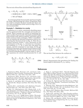 4-32 Steam 41 / Heat Transfer
The Babcock & Wilcox Company
The net rate of heat flow calculated from Equation 40:
q A E Esg g bg g bs= −( )
= −( )
= ×
ε α
σ σ19 860 0 32 3000 0 49 1500
797 10
4 4
6
, . .
Btuu/h
(103)
In estimating boiler heat transfer, the beam lengths
are large, effecting large pL values. Proprietary data
are used to estimate the heat transfer for these val-
ues, and extrapolation of the curves in Figs. 9 to 11 is
not recommended.
Example 7 – Radiation in a cavity
Radiation in a cavity containing absorbing gases
can be analyzed with the concepts previously pre-
sented. These concepts are useful in analyzing sur-
face to surface heat transfer. Examples include boiler
wall to boiler wall, platen to platen, and boiler wall to
boiler enclosure heat exchanges. Table 5 (and Refer-
ence 4) contains the thermal resistances used in con-
structing the thermal circuit in Fig. 41. Note the re-
sistance between surface 1 and 2 decreases as the
transmission in the gas, τ12, increases to a transpar-
ent condition τ12 = 1. At τ12 near zero, the gases are
opaque, and the resistance is very large. As the gas
emissivitydecreases,thethermalcircuitreducestoFig.
6 and Equation 36. The solution of the circuit in Fig.
41 is found using Kirchhoff’s rule for nodes J1 and J2.
The equations are solved simultaneously for J1 and
J2:
E J
A
J J
A F
E J
A
b bg
g
1 1
1
1 1
2 1
1 12 12
1
1 1
1 1 1
0
−
−
+
−
+
−
=
ε
ε τ ε
(104)
Fig. 41 Example of radiation in a cavity.
E J
A
J J
A F
E J
A
b bg b
g
2 2
2
2 2
1 2
1 12 12
2
1 2
1 1 1
0
−
−
+
−
+
−
=
ε
ε τ ε
(105)
The net heat flow between the surfaces is:
q A F J J12 1 12 12 1 2= −( )τ (106)
Hottel4
demonstrates the procedures for finding the
beam length to determine F12, εg1, and εg2.
1. Roshenow, W.M., Hartnett, J.P., and Ganic, E.N.,
Handbook of Heat Transfer Fundamentals, Second Ed.,
McGraw-Hill, Inc., New York, New York, 1985.
2. Roshenow, W.M., Hartnett, J.P., and Ganic, E.N.,
Handbook of Heat Transfer Applications, Second Ed.,
McGraw-Hill, Inc., New York, New York, 1985.
3. Kreith, F., and Bohn, M.S., Principles of Heat Trans-
fer, Fourth Ed., Harper and Row, New York, New York,
1986.
4. Hottel, H.C., and Sarofim, A.F., Radiative Transfer,
McGraw-Hill, Inc., New York, New York, 1967.
5. Wall, T.F., Bhattacharya, S.P., Zhang, D.K., et al.,
“The Properties and Thermal Effects of Ash Deposits in
Coal-Fired Furnaces,” Progress in Energy and Combus-
tion Science, Vol. 19, pp. 487-504, 1993.
6. Meyer, C.A., et al., ASME Steam Tables: Thermody-
namic and Transport Properties of Steam, Sixth Ed.,
American Society of Mechanical Engineers, New York,
New York, 1993.
References
7. Boow, J., and Goard, P.R.C., “Fireside Deposits and
Their Effect on Heat Transfer in a Pulverized Fuel-Fired
Boiler: Part III. The Influence of the Physical Character-
istics of the Deposit on its Radiant Emittance and Effec-
tive Thermal Conductance,” Journal of the Institute of
Fuel, pp. 412-419, Vol. 42, No. 346, 1969.
8. Leckner, B., “Spectral and Total Emissivity of Water
Vapor and Carbon Dioxide,” Combustion and Flame, Vol.
19, pp. 33-48, 1972.
9. Edwards, D.K., “Molecular Gas Band Radiation,” Ad-
vances in Heat Transfer, Vol. 12, Academic Press, New
York, New York, pp. 115-193, 1964.
10. Modest, M.F., Radiative Heat Transfer, McGraw-Hill,
Inc., New York, New York, 1993.
11. Sieder, E.N., and Tate, G.E., “Heat Transfer and Pres-
sure Drop of Liquids in Tubes,” Industrial & Engineering
Chemistry Research (I&EC), Vol. 28, p. 1429, 1936.
12. Dittus, F.W., and Boelter, L.M.K., University of Cali-
fornia Publications on Engineering, Vol. 2, p. 443, Berke-
ley, California, 1930.
 
