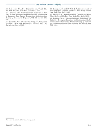 Steam 41 / Heat Transfer 4-33
The Babcock & Wilcox Company
Pyrex is a trademark of Corning Incorporated.
13. McAdams, W., Heat Transmission, Third Ed.,
McGraw-Hill, Inc., New York, New York, 1954.
14. Grimison, E.D., “Correlation and Utilization of New
Data on Flow Resistance and Heat Transfer for Crossflow
of Gases over Tube Banks,” Transactions of the American
Society of Mechanical Engineers, Vol. 59, pp. 583-594,
1937.
15. Schmidt, T.F., “Wärme leistung von berippten
Flächen,” Mitt. des Kältetechn. Institut der T.H.
Karlshruhe, Vol. 4, 1949.
16. Incropera, F., and DeWitt, D.P., Fundamentals of
Heat and Mass Transfer, Third Ed., John Wiley & Sons,
New York, New York, 1990.
17. Patankar, S., Numerical Heat Transfer and Fluid
Flow, McGraw-Hill, Inc., New York, New York, 1980.
18. Fiveland, W. A., “Discrete-Ordinates Solutions of the
Radiative Transport Equation for Rectangular Enclo-
sures,” Transactions of the American Society of Mechani-
cal Engineers Journal of Heat Transfer, Vol. 106, pp. 699-
706, 1984.
 