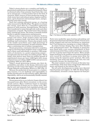 The Babcock & Wilcox Company
Intro-2 Steam 41 / Introduction to Steam
Today’s steam plants are a complex and highly so-
phisticated combination of engineered elements. Heat
is obtained either from primary fossil fuels like coal,
oil or natural gas, or from nuclear fuel in the form of
uranium. Other sources of heat-producing energy in-
clude waste heat and exhaust gases, bagasse and bio-
mass, spent chemicals and municipal waste, and geo-
thermal and solar energy.
Each fuel contains potential energy, or a heating
value measured in Btu/lb (J/kg). The goal is to release
this energy, most often by a controlled combustion
process or, with uranium, through fission. The heat is
then transferred to water through tube walls and other
components or liquids. The heated water then changes
form, turning into steam. The steam is normally heated
further to specific temperatures and pressures.
Steam is also a vital resource in industry. It drives
pumps and valves, helps produce paper and wood
products, prepares foods, and heats and cools large
buildings and institutions. Steam also propels much
of the world’s naval fleets and a high percentage of
commercial marine transport. Insomecountries,steam
plays a continuing role in railway transportation.
Steam generators, commonly referred to as boilers,
range in size from those needed to heat a small build-
ing to those used individually to produce 1300 mega-
watts of electricity in a power generating station –
enough power for more than one million people. These
larger units deliver more than ten million pounds of
superheated steam per hour (1260 kg/s) with steam
temperatures exceeding 1000F (538C) and pressures
exceeding 3800 psi (26.2 MPa).
Today’s steam generating systems owe their de-
pendability and safety to the design, fabrication and
operation of safe water tube boilers, first patented by
George Babcock and Stephen Wilcox in 1867 (Fig. 3).
Because the production of steam power is a tremen-
dous resource, it is our challenge and responsibility to
further develop and use this resource safely, efficiently,
dependably, and in an environmentally-friendly manner.
The early use of steam
Steam generation as an industry began almost two
thousand years after Hero’s invention, in the seven-
teenth century. Many conditions began to stimulate
the development of steam use in a power cycle. Min-
ing for ores and minerals had expanded greatly and
large quantities of fuel were needed for ore refining.
Fuels were needed for space heating and cooking and
forgeneralindustrialandmilitarygrowth.Forestswere
being stripped and coal was becoming an important
fuel. Coal mining was emerging as a major industry.
As mines became deeper, they were often flooded
with underground water. The English in particular
were faced with a very serious curtailment of their
industrial growth if they could not find some economi-
cal way to pump water from the mines. Many people
began working on the problem and numerous patents
were issued for machines to pump water from the
mines using the expansive power of steam. The early
machines used wood and charcoal for fuel, but coal
eventually became the dominant fuel.
The most common source of steam at the time was
a shell boiler, little more than a large kettle filled with
water and heated at the bottom (Fig. 4).
Not all early developments in steam were directed
toward pumps and engines. In 1680, Dr. Denis Papin,
a Frenchman, invented a steam digester for food pro-
Fig. 3 First Babcock & Wilcox boiler, patented in 1867.
Fig. 4 Haycock shell boiler, 1720.Fig. 2 Branca’s steam turbine.
 