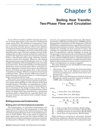 Steam 41 / Boiling Heat Transfer, Two-Phase Flow and Circulation 5-1
The Babcock & Wilcox Company
Chapter 5
Boiling Heat Transfer,
Two-Phase Flow and Circulation
A case of heat transfer and flow of particular inter-
est in steam generation is the process of boiling and
steam-water flow. The boiling or evaporation of wa-
ter is a familiar phenomenon. In general terms, boil-
ing is the heat transfer process where heat addition
to a liquid no longer raises its temperature under con-
stant pressure conditions; the heat is absorbed as the
liquid becomes a gas. The heat transfer rates are high,
making this an ideal cooling method for surfaces ex-
posed to the high heat input rates found in fossil fuel
boilers, concentrated solar energy collectors and the
nuclear reactor fuel bundles. However, the boiling
phenomenon poses special challenges such as: 1) the
sudden breakdown of the boiling behavior at very high
heat input rates, 2) the potential flow rate fluctuations
which may occur in steam-water flows, and 3) the ef-
ficient separation of steam from water. An additional
feature of boiling and two-phase flow is the creation
of significant density differences between heated and
unheated tubes. These density differences result in
water flowing to the heated tubes in a well designed
boiler natural circulation loop.
Most fossil fuel steam generators and all commer-
cial nuclear steam supply systems operate in the pres-
sure range where boiling is a key element of the heat
transfer process. Therefore, a comprehensive under-
standing of boiling and its various related phenom-
ena is essential in the design of these units. Even at
operating conditions above the critical pressure, where
water no longer boils but experiences a continuous
transition from a liquid-like to a gas-like fluid, boil-
ing type behavior and special heat transfer charac-
teristics occur.
Boiling process and fundamentals
Boiling point and thermophysical properties
The boiling point, or saturation temperature, of a
liquid can be defined as the temperature at which its
vapor pressure is equal to the total local pressure. The
saturation temperature for water at atmospheric pres-
sure is 212F (100C). This is the point at which net
vapor generation occurs and free steam bubbles are
formed from a liquid undergoing continuous heating.
As discussed in Chapter 2, this saturation tempera-
ture (Tsat) is a unique function of pressure. TheAmeri-
can Society of Mechanical Engineers (ASME) and the
International Association for the Properties of Steam
(IAPS) have compiled extensive correlations of thermo-
physical characteristics of water. These characteristics
include the enthalpy (or heat content) of water, the
enthalpy of evaporation (also referred to as the latent
heat of vaporization), and the enthalpy of steam. As
the pressure is increased to the critical pressure [3200
psi (22.1 MPa)], the latent heat of vaporization declines
to zero and the bubble formation associated with boil-
ing no longer occurs. Instead, a smooth transition from
liquid to gaseous behavior occurs with a continuous in-
crease in temperature as energy is applied.
Two other definitions are also helpful in discussing
boiling heat transfer:
1. Subcooling For water below the local saturation
temperature, this is the difference between the
saturation temperature and the local water tem-
perature (Tsat – T ).
2. Quality This is the flowing mass fraction of steam
(frequently stated as percent steam by weight or
%SBW after multiplying by 100%):
x
m
m m
=
+
steam
water steam
(1)
where
msteam
= steam flow rate, lb/h (kg/s)
mwater
= water flow rate, lb/h (kg/s)
Thermodynamically, this can also be defined as:
x
H H
H
or
H H
H H
f
fg
f
g f
=
− −
− (2)
where
H = local average fluid enthalpy, Btu/lb (J/kg)
Hf = enthalpy of water at saturation, Btu/lb (J/kg)
Hg = enthalpy of steam at saturation, Btu/lb (J/kg)
Hfg = latent heat of vaporization, Btu/lb (J/kg)
When boiling is occurring at saturated, thermal
equilibrium conditions, Equation 2 provides the frac-
tional steam flow rate by mass. For subcooled condi-
 