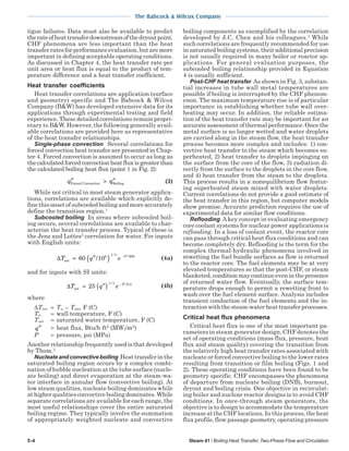 5-4 Steam 41 / Boiling Heat Transfer, Two-Phase Flow and Circulation
The Babcock & Wilcox Company
tigue failures. Data must also be available to predict
therateofheattransferdownstreamofthedryoutpoint.
CHF phenomena are less important than the heat
transferratesforperformanceevaluation,butaremore
important in defining acceptable operating conditions.
As discussed in Chapter 4, the heat transfer rate per
unit area or heat flux is equal to the product of tem-
perature difference and a heat transfer coefficient.
Heat transfer coefficients
Heat transfer correlations are application (surface
and geometry) specific and The Babcock & Wilcox
Company (B&W) has developed extensive data for its
applications through experimental testing and field
experience. These detailed correlations remain propri-
etary to B&W. However, the following generally avail-
able correlations are provided here as representative
of the heat transfer relationships.
Single-phase convection Several correlations for
forced convection heat transfer are presented in Chap-
ter 4. Forced convection is assumed to occur as long as
the calculated forced convection heat flux is greater than
the calculated boiling heat flux (point 1 in Fig. 2):
′′ > ′′q qForced Convection Boiling (3)
While not critical in most steam generator applica-
tions, correlations are available which explicitly de-
fine this onset of subcooled boiling and more accurately
define the transition region.1
Subcooled boiling In areas where subcooled boil-
ing occurs, several correlations are available to char-
acterize the heat transfer process. Typical of these is
the Jens and Lottes2
correlation for water. For inputs
with English units:
∆T q esat
P
= ′′( ) −
60 106 1 4 900
/
/ /
(4a)
and for inputs with SI units:
∆T q esat
P
= ′′( ) −
25
1 4 6 2/ / .
(4b)
where
∆Tsat = Tw – Tsat, F (C)
Tw = wall temperature, F (C)
Tsat = saturated water temperature, F (C)
′′q = heat flux, Btu/h ft2
(MWt/m2
)
P = pressure, psi (MPa)
Another relationship frequently used is that developed
by Thom.3
Nucleate and convective boiling Heat transfer in the
saturated boiling region occurs by a complex combi-
nation of bubble nucleation at the tube surface (nucle-
ate boiling) and direct evaporation at the steam-wa-
ter interface in annular flow (convective boiling). At
low steam qualities, nucleate boiling dominates while
at higher qualities convective boiling dominates. While
separate correlations are available for each range, the
most useful relationships cover the entire saturated
boiling regime. They typically involve the summation
of appropriately weighted nucleate and convective
boiling components as exemplified by the correlation
developed by J.C. Chen and his colleagues.4
While
such correlations are frequently recommended for use
in saturated boiling systems, their additional precision
is not usually required in many boiler or reactor ap-
plications. For general evaluation purposes, the
subcooled boiling relationship provided in Equation
4 is usually sufficient.
Post-CHF heat transfer As shown in Fig. 3, substan-
tial increases in tube wall metal temperatures are
possible if boiling is interrupted by the CHF phenom-
enon. The maximum temperature rise is of particular
importance in establishing whether tube wall over-
heating may occur. In addition, the reliable estima-
tion of the heat transfer rate may be important for an
accurate assessment of thermal performance. Once the
metal surface is no longer wetted and water droplets
are carried along in the steam flow, the heat transfer
process becomes more complex and includes: 1) con-
vective heat transfer to the steam which becomes su-
perheated, 2) heat transfer to droplets impinging on
the surface from the core of the flow, 3) radiation di-
rectly from the surface to the droplets in the core flow,
and 4) heat transfer from the steam to the droplets.
This process results in a nonequilibrium flow featur-
ing superheated steam mixed with water droplets.
Current correlations do not provide a good estimate of
the heat transfer in this region, but computer models
show promise. Accurate prediction requires the use of
experimental data for similar flow conditions.
Reflooding A key concept in evaluating emergency
core coolant systems for nuclear power applications is
reflooding. In a loss of coolant event, the reactor core
can pass through critical heat flux conditions and can
become completely dry. Reflooding is the term for the
complex thermal-hydraulic phenomena involved in
rewetting the fuel bundle surfaces as flow is returned
to the reactor core. The fuel elements may be at very
elevated temperatures so that the post-CHF, or steam
blanketed,conditionmaycontinueeveninthepresence
of returned water flow. Eventually, the surface tem-
perature drops enough to permit a rewetting front to
wash over the fuel element surface. Analysis includes
transient conduction of the fuel elements and the in-
teractionwiththesteam-waterheattransferprocesses.
Critical heat flux phenomena
Critical heat flux is one of the most important pa-
rameters in steam generator design. CHF denotes the
set of operating conditions (mass flux, pressure, heat
flux and steam quality) covering the transition from
the relatively high heat transfer rates associated with
nucleate or forced convective boiling to the lower rates
resulting from transition or film boiling (Figs. 1 and
2). These operating conditions have been found to be
geometry specific. CHF encompasses the phenomena
of departure from nucleate boiling (DNB), burnout,
dryout and boiling crisis. One objective in recirculat-
ing boiler and nuclear reactor designs is to avoid CHF
conditions. In once-through steam generators, the
objective is to design to accommodate the temperature
increase at the CHF locations. In this process, the heat
flux profile, flow passage geometry, operating pressure
 