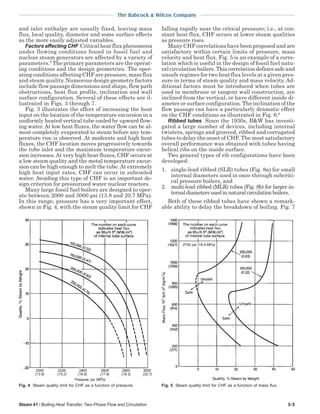 Steam 41 / Boiling Heat Transfer, Two-Phase Flow and Circulation 5-5
The Babcock & Wilcox Company
and inlet enthalpy are usually fixed, leaving mass
flux, local quality, diameter and some surface effects
as the more easily adjusted variables.
Factors affecting CHF Critical heat flux phenomena
under flowing conditions found in fossil fuel and
nuclear steam generators are affected by a variety of
parameters.5
The primary parameters are the operat-
ing conditions and the design geometries. The oper-
ating conditions affecting CHF are pressure, mass flux
and steam quality. Numerous design geometry factors
include flow passage dimensions and shape, flow path
obstructions, heat flux profile, inclination and wall
surface configuration. Several of these effects are il-
lustrated in Figs. 3 through 7.
Fig. 3 illustrates the effect of increasing the heat
input on the location of the temperature excursion in a
uniformly heated vertical tube cooled by upward flow-
ing water. At low heat fluxes, the water flow can be al-
most completely evaporated to steam before any tem-
perature rise is observed. At moderate and high heat
fluxes, the CHF location moves progressively towards
the tube inlet and the maximum temperature excur-
sion increases.At very high heat fluxes, CHF occurs at
a low steam quality and the metal temperature excur-
sion can be high enough to melt the tube. At extremely
high heat input rates, CHF can occur in subcooled
water. Avoiding this type of CHF is an important de-
sign criterion for pressurized water nuclear reactors.
Many large fossil fuel boilers are designed to oper-
ate between 2000 and 3000 psi (13.8 and 20.7 MPa).
In this range, pressure has a very important effect,
shown in Fig. 4, with the steam quality limit for CHF
falling rapidly near the critical pressure; i.e., at con-
stant heat flux, CHF occurs at lower steam qualities
as pressure rises.
Many CHF correlations have been proposed and are
satisfactory within certain limits of pressure, mass
velocity and heat flux. Fig. 5 is an example of a corre-
lation which is useful in the design of fossil fuel natu-
ral circulation boilers. This correlation defines safe and
unsafe regimes for two heat flux levels at a given pres-
sure in terms of steam quality and mass velocity. Ad-
ditional factors must be introduced when tubes are
used in membrane or tangent wall construction, are
inclined from the vertical, or have different inside di-
ameter or surface configuration. The inclination of the
flow passage can have a particularly dramatic effect
on the CHF conditions as illustrated in Fig. 6.6
Ribbed tubes Since the 1930s, B&W has investi-
gated a large number of devices, including internal
twisters, springs and grooved, ribbed and corrugated
tubes to delay the onset of CHF. The most satisfactory
overall performance was obtained with tubes having
helical ribs on the inside surface.
Two general types of rib configurations have been
developed:
1. single-lead ribbed (SLR) tubes (Fig. 8a) for small
internal diameters used in once-through subcriti-
cal pressure boilers, and
2. multi-lead ribbed (MLR) tubes (Fig. 8b) for larger in-
ternal diameters used in natural circulation boilers.
Both of these ribbed tubes have shown a remark-
able ability to delay the breakdown of boiling. Fig. 7
Fig. 5 Steam quality limit for CHF as a function of mass flux.Fig. 4 Steam quality limit for CHF as a function of pressure.
 