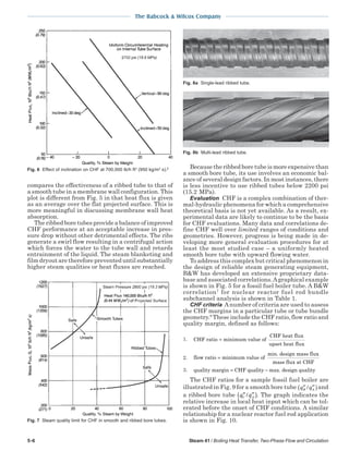 5-6 Steam 41 / Boiling Heat Transfer, Two-Phase Flow and Circulation
The Babcock & Wilcox Company
compares the effectiveness of a ribbed tube to that of
a smooth tube in a membrane wall configuration. This
plot is different from Fig. 5 in that heat flux is given
as an average over the flat projected surface. This is
more meaningful in discussing membrane wall heat
absorption.
The ribbed bore tubes provide a balance of improved
CHF performance at an acceptable increase in pres-
sure drop without other detrimental effects. The ribs
generate a swirl flow resulting in a centrifugal action
which forces the water to the tube wall and retards
entrainment of the liquid. The steam blanketing and
film dryout are therefore prevented until substantially
higher steam qualities or heat fluxes are reached.
Because the ribbed bore tube is more expensive than
a smooth bore tube, its use involves an economic bal-
ance of several design factors. In most instances, there
is less incentive to use ribbed tubes below 2200 psi
(15.2 MPa).
Evaluation CHF is a complex combination of ther-
mal-hydraulic phenomena for which a comprehensive
theoretical basis is not yet available. As a result, ex-
perimental data are likely to continue to be the basis
for CHF evaluations. Many data and correlations de-
fine CHF well over limited ranges of conditions and
geometries. However, progress is being made in de-
veloping more general evaluation procedures for at
least the most studied case – a uniformly heated
smooth bore tube with upward flowing water.
To address this complex but critical phenomenon in
the design of reliable steam generating equipment,
B&W has developed an extensive proprietary data-
base and associated correlations.Agraphical example
is shown in Fig. 5 for a fossil fuel boiler tube. A B&W
correlation7
for nuclear reactor fuel rod bundle
subchannel analysis is shown in Table 1.
CHF criteria Anumber of criteria are used to assess
the CHF margins in a particular tube or tube bundle
geometry.8
These include the CHF ratio, flow ratio and
quality margin, defined as follows:
1. CHF ratio minimum value of
CHF heat flux
upset heat flux
=
2. flow ratio minimum value of
min. design mass flux
mass flux
=
at CHF
3. quality margin CHF quality max. design quality= −
The CHF ratios for a sample fossil fuel boiler are
illustrated in Fig. 9 for a smooth bore tube ′′ ′′( )q qB A/ and
a ribbed bore tube ′′ ′′( )q qC A/ . The graph indicates the
relative increase in local heat input which can be tol-
erated before the onset of CHF conditions. A similar
relationship for a nuclear reactor fuel rod application
is shown in Fig. 10.
Fig. 6 Effect of inclination on CHF at 700,000 lb/h ft2
(950 kg/m2
s).6
Fig. 7 Steam quality limit for CHF in smooth and ribbed bore tubes.
Fig. 8a Single-lead ribbed tube.
Fig. 8b Multi-lead ribbed tube.
 