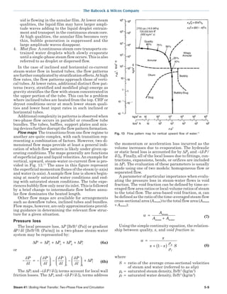 Steam 41 / Boiling Heat Transfer, Two-Phase Flow and Circulation 5-9
The Babcock & Wilcox Company
uid is flowing in the annular film. At lower steam
qualities, the liquid film may have larger ampli-
tude waves adding to the liquid droplet entrain-
ment and transport in the continuous steam core.
At high qualities, the annular film becomes very
thin, bubble generation is suppressed and the
large amplitude waves disappear.
4. Mist flow A continuous steam core transports en-
trained water droplets which slowly evaporate
until a single-phase steam flow occurs. This is also
referred to as droplet or dispersed flow.
In the case of inclined and horizontal co-current
steam-water flow in heated tubes, the flow patterns
arefurthercomplicatedbystratificationeffects.Athigh
flow rates, the flow patterns approach those of verti-
cal tubes. At lower rates, additional distinct flow pat-
terns (wavy, stratified and modified plug) emerge as
gravity stratifies the flow with steam concentrated in
the upper portion of the tube. This can be a problem
where inclined tubes are heated from the top. CHF or
dryout conditions occur at much lower steam quali-
ties and lower heat input rates in such inclined or
horizontal tubes.
Additional complexity in patterns is observed when
two-phase flow occurs in parallel or crossflow tube
bundles. The tubes, baffles, support plates and mix-
ing devices further disrupt the flow pattern formation.
Flow maps The transitions from one flow regime to
another are quite complex, with each transition rep-
resenting a combination of factors. However, two di-
mensional flow maps provide at least a general indi-
cation of which flow pattern is likely under given op-
erating conditions. The maps generally are functions
of superficial gas and liquid velocities.An example for
vertical, upward, steam-water co-current flow is pro-
vided in Fig. 13.11
The axes in this figure represent
the superficial momentum fluxes of the steam (y-axis)
and water (x-axis). A sample flow line is shown begin-
ning at nearly saturated water conditions and end-
ing with saturated steam conditions. The tube expe-
riences bubbly flow only near its inlet. This is followed
by a brief change to intermediate flow before annu-
lar flow dominates the heated length.
Other flow maps are available for arrangements
such as downflow tubes, inclined tubes and bundles.
Flow maps, however, are only approximations provid-
ing guidance in determining the relevant flow struc-
ture for a given situation.
Pressure loss
The local pressure loss, ∆P [lb/ft2
(Pa)] or gradient
δP/δl [lb/ft2
/ft (Pa/m)] in a two-phase steam-water
system may be represented by:
∆ ∆ ∆ ∆ ∆P P P P Pf a g l= + + + (6a)
or
− = −





 −





 −





 +
δ
δ
δ
δ
δ
δ
δ
δ
P
l
P
l
P
l
P
l
P
f a g
l∆ (6b)
The ∆Pf and –(δ P/δ l)f terms account for local wall
friction losses. The ∆Pa and –(δ P/δ l)a terms address
the momentum or acceleration loss incurred as the
volume increases due to evaporation. The hydraulic
or static head loss is accounted for by ∆Pg and –(δ P/
δ l)g. Finally, all of the local losses due to fittings, con-
tractions, expansions, bends, or orifices are included
in ∆Pl. The evaluation of these parameters is usually
made using one of two models: homogeneous flow or
separated flow.
A parameter of particular importance when evalu-
ating the pressure loss in steam-water flows is void
fraction. The void fraction can be defined by time-av-
eraged flow area ratios or local-volume ratios of steam
to the total flow. The area-based void fraction, α, can
be defined as the ratio of the time-averaged steam flow
cross-sectional area (Asteam) to the total flow area (Asteam
+ Awater):
α =
+
A
A A
steam
steam water
(7)
Using the simple continuity equation, the relation-
ship between quality, x, and void fraction is:
α
ρ
ρ
=
+ −( )
x
x x Sg
f
1 (8)
where
S = ratio of the average cross-sectional velocities
of steam and water (referred to as slip)
ρg = saturated steam density, lb/ft3
(kg/m3
)
ρf = saturated water density, lb/ft3
(kg/m3
)
Fig. 13 Flow pattern map for vertical upward flow of water.11
 