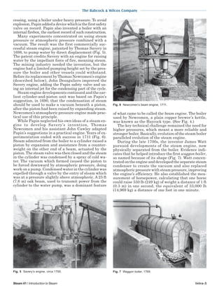 The Babcock & Wilcox Company
Steam 41 / Introduction to Steam Intro-3
cessing, using a boiler under heavy pressure. To avoid
explosion,Papinaddedadevicewhichisthefirstsafety
valve on record. Papin also invented a boiler with an
internal firebox, the earliest record of such construction.
Many experiments concentrated on using steam
pressure or atmospheric pressure combined with a
vacuum. The result was the first commercially suc-
cessful steam engine, patented by Thomas Savery in
1698, to pump water by direct displacement (Fig. 5).
The patent credits Savery with an engine for raising
water by the impellant force of fire, meaning steam.
The mining industry needed the invention, but the
engine had a limited pumping height set by the pres-
sure the boiler and other vessels could withstand.
Before its replacement by Thomas Newcomen’s engine
(described below), John Desaguliers improved the
Savery engine, adding the Papin safety valve and us-
ing an internal jet for the condensing part of the cycle.
Steam engine developments continued and the ear-
liest cylinder-and-piston unit was based on Papin’s
suggestion, in 1690, that the condensation of steam
should be used to make a vacuum beneath a piston,
after the piston had been raised by expanding steam.
Newcomen’s atmospheric pressure engine made prac-
tical use of this principle.
While Papin neglected his own ideas of a steam en-
gine to develop Savery’s invention, Thomas
Newcomen and his assistant John Cawley adapted
Papin’s suggestions in a practical engine. Years of ex-
perimentation ended with success in 1711 (Fig. 6).
Steam admitted from the boiler to a cylinder raised a
piston by expansion and assistance from a counter-
weight on the other end of a beam, actuated by the
piston. The steam valve was then closed and the steam
in the cylinder was condensed by a spray of cold wa-
ter. The vacuum which formed caused the piston to
be forced downward by atmospheric pressure, doing
work on a pump. Condensed water in the cylinder was
expelled through a valve by the entry of steam which
was at a pressure slightly above atmospheric. A 25 ft
(7.6 m) oak beam, used to transmit power from the
cylinder to the water pump, was a dominant feature
of what came to be called the beam engine. The boiler
used by Newcomen, a plain copper brewer’s kettle,
was known as the Haycock type. (See Fig. 4.)
The key technical challenge remained the need for
higher pressures, which meant a more reliable and
stronger boiler. Basically, evolution of the steam boiler
paralleled evolution of the steam engine.
During the late 1700s, the inventor James Watt
pursued developments of the steam engine, now
physically separated from the boiler. Evidence indi-
cates that he helped introduce the first waggon boiler,
so named because of its shape (Fig. 7). Watt concen-
trated on the engine and developed the separate steam
condenser to create the vacuum and also replaced
atmospheric pressure with steam pressure, improving
the engine’s efficiency. He also established the mea-
surement of horsepower, calculating that one horse
could raise 550 lb (249 kg) of weight a distance of 1 ft
(0.3 m) in one second, the equivalent of 33,000 lb
(14,969 kg) a distance of one foot in one minute.
Fig. 6 Newcomen’s beam engine, 1711.
Fig. 7 Waggon boiler, 1769.Fig. 5 Savery’s engine, circa 1700.
 