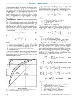 5-10 Steam 41 / Boiling Heat Transfer, Two-Phase Flow and Circulation
The Babcock & Wilcox Company
If the steam and water are moving at the same veloc-
ity, S = 1 (no slip). Obviously, the relationship between
void fraction and quality is also a strong function of
system pressure. This relationship is illustrated in Fig.
14. The difference between the homogeneous and
separated flow models is illustrated by the shaded
band. The upper bound is established by the homo-
geneous model and the lower bound by the separated
flow model.
Homogeneous model The homogeneous model is
the simpler approach and is based upon the premise
that the two-phase flow behavior can be directly mod-
eled after single-phase behavior (see Chapter 3) if
appropriate average properties are determined. The
temperature and velocities of steam and water are
assumed equal. The mixed weight averaged specific
volume (υ) or the inverse of the homogeneous density
(1/ρhom) is used:
υ υ υ= −( ) +f gx x1 (9a)
or
1 1
ρ ρ ρhom
=
−( ) +
x x
f g
(9b)
where
υf = saturated water specific volume, ft3
/lb (m3
/kg)
υg = saturated steam specific volume, ft3
/lb (m3
/kg)
ρf = saturated water density, lb/ft3
(kg/m3
)
ρg = saturated steam density, lb/ft3
(kg/m3
)
x = steam quality
This model provides reasonable results when high
or low steam qualities exist, when high flow rates are
present, or at higher pressures. In these cases, the flow
is reasonably well mixed.
The friction pressure drop (∆Pf) can be evaluated
by the equations provided in Chapter 3 using the mix-
ture thermophysical properties. The pressure differ-
ence due to elevation (∆Pg) can be evaluated as:
∆P
g
g
Lg
c
= ±





ρ θhom sin (10)
where
g = acceleration of gravity, ft/s2
(m/s2
)
gc = 32.17 lbm ft/lbf s2
(1 kg m/N s2
)
L = length, ft (m)
θ = angle from the horizontal
The constant gc is discussed in Chapter 2. A pressure
gain occurs in downflow and a pressure loss occurs in
upflow. The acceleration loss can be evaluated by:
∆P
G
g
a
c
= −






2
1 1
ρ ρout in
(11)
where
G = mass flux, lb/s ft2
(kg/m2
s)
ρout = outlet homogeneous density, lb/ft3
(kg/m3
)
ρin = inlet homogeneous density, lb/ft3
(kg/m3
)
Separated flow model In the steady-state sepa-
rated flow model, the steam and water are treated as
separate streams under the same pressure gradient
but different velocities and differing properties. When
the actual flow velocities of steam and water are equal,
the simplest separated flow models approach the ho-
mogeneous case. Using one of several separated flow
models1
with unequal velocities, the pressure drop
components (in differential form) are:
−





 = −






δ
δ
δ
δ
φ
P
l
P
lf LO
LO
2
(friction) (12)
−





 =
δ
δ
υP
l
f
D
G
gLO i
f
c
2
2
(single-phase friction) (13)
−





 = +
−( )
−( )








δ
δ
δ
δ
υ
α
υ
α
P
l
G
g l
x x
a c
g f
2 2 2
1 0
1 0
.
.
(accelerration) (14)
−





 = +
−( )





δ
δ
θ
α
υ
α
υ
P
l
g
gg c g f
sin
.1 0
(static head)(15)
∆ ΦP K
G
g
l
f
c
=
2
2
υ
(local losses) (16)
where
Φ and φLO
2
= appropriate two-phase multipliers
G = mass flux, lb/s ft2
(kg/m2
s)
f = fanning friction factor (see Chapter 3)
Di = tube inside diameter, ft (m)
g = acceleration of gravity, ft/s2
(m/s2
)
gc = 32.17 lbm ft/lbf s2
(1 kg m/N s2
)
Fig. 14 Void fraction – quality relationship (homogeneous model,
upper bound; separated flow model, lower bound).
 