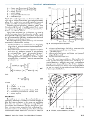 Steam 41 / Boiling Heat Transfer, Two-Phase Flow and Circulation 5-11
The Babcock & Wilcox Company
υf = liquid specific volume, ft3
/lb (m3
/kg)
υg = vapor specific volume, ft3
/lb (m3
/kg)
x = steam quality
α = void fraction
θ = angle from the horizontal
K = loss coefficient
While ∆Pl usually represents just the irreversible pres-
sure loss in single-phase flows, the complexity of two-
phase flows results in the loss of ∆Pl typically represent-
ing the reversible and irreversible losses for fittings.
To evaluate the individual pressure losses from
Equations 12 through 16 and Equation 6b, it is nec-
essary to calculate φLO
2
, α and Φ. Unfortunately, these
factors are not well defined.
Specific correlations and evaluations can only be
used where experimental data under similar condi-
tions provide confidence in the prediction. Proprietary
correlations used by B&W are based upon experimen-
tal data and practical experience.
For straight vertical tubes, generally available rep-
resentative relationships include:
1. Acceleration loss The void fraction can frequently
be evaluated with the homogeneous model (S = 1
in Equation 8).
2. Friction loss and void fraction Typical two-phase
multiplier, φLO
2
, and void fraction, α, relationships
are presented by Thom,12
Martinelli-Nelson,13
Zuber-Findlay14
and Chexal-Lellouche.15
For illus-
tration purposes the correlations of Thom are pre-
sented in Figs. 15 and 16. These curves can be ap-
proximated by:
φ
υ
υLO
g
f
x x
x x
2
0 5
0 97303 1
0 97303 1
=
−( )+














× −( )+
.
.
.
  + −( )














0 5
2 0
0 027 1
.
.
. x
(17)
and
α
γ
γ
=
+ −( )
x
x1 1 (18)
where
γ = (υg /υf)n
n = (0.8294 – 1.1672/P)
P = pressure, psi
υg = saturated steam specific volume, ft3
/lb
υf = saturated liquid specific volume, ft3
/lb
x = steam quality
Instabilities
Instability in two-phase flow refers to the set of
operating conditions under which sudden changes in
flow direction, reduction in flow rate and oscillating
flow rates can occur in a single flow passage. Often in
manifolded multi-channel systems, the overall mass
flow rate can remain constant while oscillating flows
in individual channels still may occur. Such unstable
conditions in steam generating systems can result in:
1. unit control problems, including unacceptable
variations in steam drum water level,
2. CHF/DNB/dryout,
3. tube metal temperature oscillation and thermal
fatigue failure, and
4. accelerated corrosion attack.
Two of the most important types of instabilities in
steam generator design are excursive instability, in-
cluding Ledinegg and flow reversal, and density
wave/pressure drop oscillations. The first is a static in-
stability evaluated using steady-state equations while
the last is dynamic in nature requiring the inclusion
of time dependent factors.
Fig. 15 Thom two-phase friction multiplier.12
Fig. 16 Thom void fraction correlation (>3% SBW).12
 