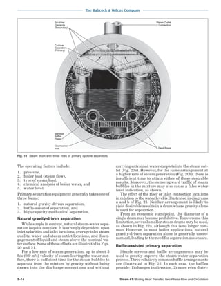 5-14 Steam 41 / Boiling Heat Transfer, Two-Phase Flow and Circulation
The Babcock & Wilcox Company
The operating factors include:
1. pressure,
2. boiler load (steam flow),
3. type of steam load,
4. chemical analysis of boiler water, and
5. water level.
Primary separation equipment generally takes one of
three forms:
1. natural gravity-driven separation,
2. baffle-assisted separation, and
3. high capacity mechanical separation.
Natural gravity-driven separation
While simple in concept, natural steam-water sepa-
ration is quite complex. It is strongly dependent upon
inlet velocities and inlet locations, average inlet steam
quality, water and steam outlet locations, and disen-
gagement of liquid and steam above the nominal wa-
tersurface.SomeoftheseeffectsareillustratedinFigs.
20 and 21.
For a low rate of steam generation, up to about 3
ft/s (0.9 m/s) velocity of steam leaving the water sur-
face, there is sufficient time for the steam bubbles to
separate from the mixture by gravity without being
drawn into the discharge connections and without
carrying entrained water droplets into the steam out-
let (Fig. 20a). However, for the same arrangement at
a higher rate of steam generation (Fig. 20b), there is
insufficient time to attain either of these desirable
results. Moreover, the dense upward traffic of steam
bubbles in the mixture may also cause a false water
level indication, as shown.
The effect of the riser or inlet connection locations
in relation to the water level is illustrated in diagrams
a and b of Fig. 21. Neither arrangement is likely to
yield desirable results in a drum where gravity alone
is used for separation.
From an economic standpoint, the diameter of a
single drum may become prohibitive. To overcome this
limitation, several smaller steam drums may be used,
as shown in Fig. 22a, although this is no longer com-
mon. However, in most boiler applications, natural
gravity-driven separation alone is generally uneco-
nomical, leading to the need for separation assistance.
Baffle-assisted primary separation
Simple screens and baffle arrangements may be
used to greatly improve the steam-water separation
process. Three relatively common baffle arrangements
are illustrated in Fig. 22. In each case, the baffles
provide: 1) changes in direction, 2) more even distri-
Fig. 19 Steam drum with three rows of primary cyclone separators.
 