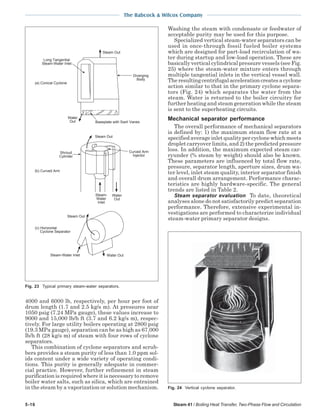 5-16 Steam 41 / Boiling Heat Transfer, Two-Phase Flow and Circulation
The Babcock & Wilcox Company
4000 and 6000 lb, respectively, per hour per foot of
drum length (1.7 and 2.5 kg/s m). At pressures near
1050 psig (7.24 MPa gauge), these values increase to
9000 and 15,000 lb/h ft (3.7 and 6.2 kg/s m), respec-
tively. For large utility boilers operating at 2800 psig
(19.3 MPa gauge), separation can be as high as 67,000
lb/h ft (28 kg/s m) of steam with four rows of cyclone
separators.
This combination of cyclone separators and scrub-
bers provides a steam purity of less than 1.0 ppm sol-
ids content under a wide variety of operating condi-
tions. This purity is generally adequate in commer-
cial practice. However, further refinement in steam
purification is required where it is necessary to remove
boiler water salts, such as silica, which are entrained
in the steam by a vaporization or solution mechanism.
Washing the steam with condensate or feedwater of
acceptable purity may be used for this purpose.
Specialized vertical steam-water separators can be
used in once-through fossil fueled boiler systems
which are designed for part-load recirculation of wa-
ter during startup and low-load operation. These are
basically vertical cylindrical pressure vessels (see Fig.
25) where the steam-water mixture enters through
multiple tangential inlets in the vertical vessel wall.
Theresultingcentrifugalaccelerationcreatesacyclone
action similar to that in the primary cyclone separa-
tors (Fig. 24) which separates the water from the
steam. Water is returned to the boiler circuitry for
further heating and steam generation while the steam
is sent to the superheating circuits.
Mechanical separator performance
The overall performance of mechanical separators
is defined by: 1) the maximum steam flow rate at a
specified average inlet quality per cyclone which meets
droplet carryover limits, and 2) the predicted pressure
loss. In addition, the maximum expected steam car-
ryunder (% steam by weight) should also be known.
These parameters are influenced by total flow rate,
pressure, separator length, aperture sizes, drum wa-
ter level, inlet steam quality, interior separator finish
and overall drum arrangement. Performance charac-
teristics are highly hardware-specific. The general
trends are listed in Table 2.
Steam separator evaluation To date, theoretical
analyses alone do not satisfactorily predict separation
performance. Therefore, extensive experimental in-
vestigations are performed to characterize individual
steam-water primary separator designs.
Fig. 23 Typical primary steam-water separators.
(a) Conical Cyclone
Long Tangential
Steam-Water Inlet
Steam Out
Diverging
Body
Baseplate with Swirl Vanes
(b) Curved Arm
Water
Out
Steam-
Water
Inlet
Water
Out
Curved Arm
Injector
Shroud
Cylinder
Steam Out
Steam-Water Inlet Water Out
(c) Horizontal
Cyclone Separator
Steam Out
Fig. 24 Vertical cyclone separator.
 
