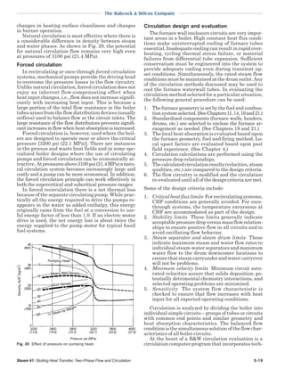 Steam 41 / Boiling Heat Transfer, Two-Phase Flow and Circulation 5-19
The Babcock & Wilcox Company
changes in heating surface cleanliness and changes
in burner operation.
Natural circulation is most effective where there is
a considerable difference in density between steam
and water phases. As shown in Fig. 29, the potential
for natural circulation flow remains very high even
at pressures of 3100 psi (21.4 MPa).
Forced circulation
In recirculating or once-through forced circulation
systems, mechanical pumps provide the driving head
to overcome the pressure losses in the flow circuitry.
Unlike natural circulation, forced circulation does not
enjoy an inherent flow-compensating effect when
heat input changes, i.e., flow does not increase signifi-
cantly with increasing heat input. This is because a
large portion of the total flow resistance in the boiler
tubes arises from the flow distribution devices (usually
orifices) used to balance flow at the circuit inlets. The
large resistance of the flow distributors prevents signifi-
cant increases in flow when heat absorption is increased.
Forced circulation is, however, used where the boil-
ers are designed to operate near or above the critical
pressure [3200 psi (22.1 MPa)]. There are instances
in the process and waste heat fields and in some spe-
cialized boiler designs where the use of circulating
pumps and forced circulation can be economically at-
tractive. Atpressuresabove3100psi(21.4MPa)anatu-
ral circulation system becomes increasingly large and
costly and a pump can be more economical. In addition,
the forced circulation principle can work effectively in
both the supercritical and subcritical pressure ranges.
In forced recirculation there is a net thermal loss
because of the separate circulating pump. While prac-
tically all the energy required to drive the pumps re-
appears in the water as added enthalpy, this energy
originally came from the fuel at a conversion to use-
ful energy factor of less than 1.0. If an electric motor
drive is used, the net energy lost is about twice the
energy supplied to the pump motor for typical fossil
fuel systems.
Circulation design and evaluation
The furnace wall enclosure circuits are very impor-
tant areas in a boiler. High constant heat flux condi-
tions make uninterrupted cooling of furnace tubes
essential. Inadequate cooling can result in rapid over-
heating, cycling thermal stress failure, or material
failures from differential tube expansion. Sufficient
conservatism must be engineered into the system to
provide adequate cooling even during transient up-
set conditions. Simultaneously, the rated steam flow
conditions must be maintained at the drum outlet.Any
of the circulation methods discussed may be used to
cool the furnace waterwall tubes. In evaluating the
circulation method selected for a particular situation,
the following general procedure can be used:
1. The furnace geometry is set by the fuel and combus-
tion system selected. (SeeChapters11,14,19and21.)
2. Standardized components (furnace walls, headers,
drums, etc.) are selected to enclose the furnace ar-
rangement as needed. (See Chapters 19 and 21.)
3. The local heat absorption is evaluated based upon
the furnace geometry, fuel and firing method. Lo-
cal upset factors are evaluated based upon past
field experience. (See Chapter 4.)
4. Circulation calculations are performed using the
pressure drop relationships.
5. Thecalculatedcirculationresults(velocities,steam
qualities, etc.) are compared to the design criteria.
6. The flow circuitry is modified and the circulation
re-evaluated until all of the design criteria are met.
Some of the design criteria include:
1. Critical heat flux limits For recirculating systems,
CHF conditions are generally avoided. For once-
through systems, the temperature excursions at
CHF are accommodated as part of the design.
2. Stability limits These limits generally indicate
acceptablepressuredropversusmassflowrelation-
ships to ensure positive flow in all circuits and to
avoid oscillating flow behavior.
3. Steam separator and steam drum limits These
indicate maximum steam and water flow rates to
individual steam-water separators and maximum
water flow to the drum downcomer locations to
ensure that steam carryunder and water carryover
will not be problems.
4. Minimum velocity limits Minimum circuit satu-
rated velocities assure that solids deposition, po-
tentially detrimental chemistry interactions, and
selected operating problems are minimized.
5. Sensitivity The system flow characteristic is
checked to ensure that flow increases with heat
input for all expected operating conditions.
Circulation is analyzed by dividing the boiler into
individual simple circuits – groups of tubes or circuits
with common end points and similar geometry and
heat absorption characteristics. The balanced flow
condition is the simultaneous solution of the flow char-
acteristics of all boiler circuits.
At the heart of a B&W circulation evaluation is a
circulation computer program that incorporates tech-Fig. 29 Effect of pressure on pumping head.
 