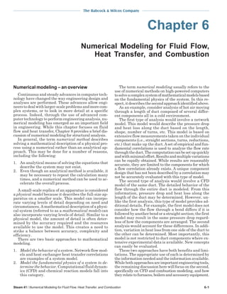 The Babcock & Wilcox Company
Steam 41 / Numerical Modeling for Fluid Flow, Heat Transfer, and Combustion 6-1
Chapter 6
Numerical Modeling for Fluid Flow,
Heat Transfer, and Combustion
Numerical modeling – an overview
Continuous and steady advances in computer tech-
nology have changed the way engineering design and
analyses are performed. These advances allow engi-
neers to deal with larger-scale problems and more com-
plex systems, or to look in more detail at a specific
process. Indeed, through the use of advanced com-
puter technology to perform engineering analysis, nu-
merical modeling has emerged as an important field
in engineering. While this chapter focuses on fluid
flow and heat transfer, Chapter 8 provides a brief dis-
cussion of numerical modeling for structural analysis.
In general, the term numerical method describes
solving a mathematical description of a physical pro-
cess using a numerical rather than an analytical ap-
proach. This may be done for a number of reasons,
including the following:
1. An analytical means of solving the equations that
describe the system may not exist.
2. Even though an analytical method is available, it
may be necessary to repeat the calculation many
times, and a numerical method can be used to ac-
celerate the overall process.
A small-scale replica of an apparatus is considered
a physical model because it describes the full-size ap-
paratus on a smaller scale. This model can incorpo-
rate varying levels of detail depending on need and
circumstances. A mathematical description of a physi-
cal system (referred to as a mathematical model) can
also incorporate varying levels of detail. Similar to a
physical model, the amount of detail is often deter-
mined by the accuracy required and the resources
available to use the model. This creates a need to
strike a balance between accuracy, complexity and
efficiency.
There are two basic approaches to mathematical
modeling.
1. Model the behavior of a system. Network flow mod-
els and heat exchanger heat transfer correlations
are examples of a system model.
2. Model the fundamental physics of a system to de-
termine the behavior. Computational fluid dynam-
ics (CFD) and chemical reaction models fall into
this category.
The term numerical modeling usually refers to the
use of numerical methods on high-powered computers
tosolveacomplexsystemofmathematicalmodelsbased
on the fundamental physics of the system. In this re-
spect,itdescribesthesecondapproachidentifiedabove.
As an example, consider analysis of hot air moving
through a length of duct composed of several differ-
ent components all in a cold environment.
The first type of analysis would involve a network
model. This model would describe the pressure drop
and heat loss along the duct based on the length,
shape, number of turns, etc. This model is based on
extensive flow measurements taken on the individual
components (i.e., straight sections, turns, reductions,
etc.) that make up the duct. Aset of empirical and fun-
damental correlations is used to analyze the flow rate
throughtheduct.Thecomputationcanbesetupquickly
andwithminimaleffort.Resultsandmultiplevariations
can be rapidly obtained. While results are reasonably
accurate, they are limited to the components for which
a flow correlation already exists. A unique component
design that has not been described by a correlation may
not be accurately evaluated with this type of model.
The second type of analysis would involve a CFD
model of the same duct. The detailed behavior of the
flow through the entire duct is modeled. From this
information, pressure drop and heat loss along the
length of the duct may be determined. However, un-
like the first analysis, this type of model provides ad-
ditional details. For example, the first model does not
consider how the flow through a bend differs if it is
followed by another bend or a straight section; the first
model may result in the same pressure drop regard-
less of how the components are arranged. The second
analysis would account for these differences. In addi-
tion, variation in heat loss from one side of the duct to
the other can be determined. Most importantly, this
model is not restricted to duct components where ex-
tensive experimental data is available. New concepts
can easily be evaluated.
These two approaches have both benefits and limi-
tations. The appropriate use of each is determined by
the information needed and the information available.
Whilebothapproachesareimportantengineeringtools,
the remaining discussion here will focus on the second,
specifically on CFD and combustion modeling, and how
theyrelatetofurnaces,boilersandaccessory equipment.
 