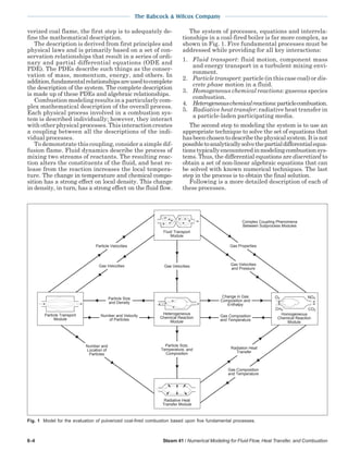 The Babcock & Wilcox Company
6-4 Steam 41 / Numerical Modeling for Fluid Flow, Heat Transfer, and Combustion
verized coal flame, the first step is to adequately de-
fine the mathematical description.
The description is derived from first principles and
physical laws and is primarily based on a set of con-
servation relationships that result in a series of ordi-
nary and partial differential equations (ODE and
PDE). The PDEs describe such things as the conser-
vation of mass, momentum, energy, and others. In
addition,fundamentalrelationshipsareusedtocomplete
the description of the system. The complete description
is made up of these PDEs and algebraic relationships.
Combustion modeling results in a particularly com-
plex mathematical description of the overall process.
Each physical process involved in a combustion sys-
tem is described individually; however, they interact
with other physical processes. This interaction creates
a coupling between all the descriptions of the indi-
vidual processes.
To demonstrate this coupling, consider a simple dif-
fusion flame. Fluid dynamics describe the process of
mixing two streams of reactants. The resulting reac-
tion alters the constituents of the fluid, and heat re-
lease from the reaction increases the local tempera-
ture. The change in temperature and chemical compo-
sition has a strong effect on local density. This change
in density, in turn, has a strong effect on the fluid flow.
The system of processes, equations and interrela-
tionships in a coal-fired boiler is far more complex, as
shown in Fig. 1. Five fundamental processes must be
addressed while providing for all key interactions:
1. Fluid transport: fluid motion, component mass
and energy transport in a turbulent mixing envi-
ronment.
2. Particle transport: particle (in this case coal) or dis-
crete phase motion in a fluid.
3. Homogeneous chemical reactions: gaseous species
combustion.
4. Heterogeneouschemicalreactions:particlecombustion.
5. Radiative heat transfer: radiative heat transfer in
a particle-laden participating media.
The second step to modeling the system is to use an
appropriate technique to solve the set of equations that
hasbeenchosentodescribethephysicalsystem.Itisnot
possibletoanalyticallysolvethepartialdifferentialequa-
tionstypicallyencounteredinmodelingcombustionsys-
tems. Thus, the differential equations are discretized to
obtain a set of non-linear algebraic equations that can
be solved with known numerical techniques. The last
step in the process is to obtain the final solution.
Following is a more detailed description of each of
these processes.
Number and Velocity
of Particles
Particle Velocities
Gas Velocities
Particle Size
and Density
Gas Velocities
Number and
Location of
Particles
Gas Properties
Gas Velocities
and Pressure
Complex Coupling Phenomena
Between Subprocess Modules
Change in Gas
Composition and
Enthalpy
Gas Composition
and Temperature
Gas Composition
and Temperature
Radiation Heat
Transfer
Particle Size,
Temperature, and
Composition
Radiative Heat
Transfer Module
Fluid Transport
Module
Heterogeneous
Chemical Reaction
Module
Homogeneous
Chemical Reaction
Module
O2 NOX
CO2CHX
Particle Transport
Module
Fig. 1 Model for the evaluation of pulverized coal-fired combustion based upon five fundamental processes.
 