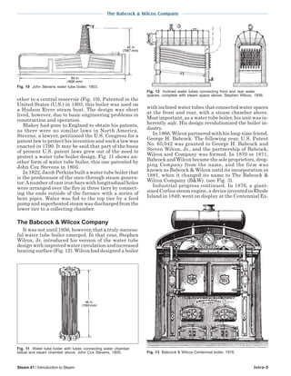 The Babcock & Wilcox Company
Steam 41 / Introduction to Steam Intro-5
other to a central reservoir (Fig. 10). Patented in the
United States (U.S.) in 1803, this boiler was used on
a Hudson River steam boat. The design was short
lived, however, due to basic engineering problems in
construction and operation.
Blakey had gone to England to obtain his patents,
as there were no similar laws in North America.
Stevens, a lawyer, petitioned the U.S. Congress for a
patent law to protect his invention and such a law was
enacted in 1790. It may be said that part of the basis
of present U.S. patent laws grew out of the need to
protect a water tube boiler design. Fig. 11 shows an-
other form of water tube boiler, this one patented by
John Cox Stevens in 1805.
In 1822, Jacob Perkins built a water tube boiler that
is the predecessor of the once-through steam genera-
tor.Anumber of cast iron bars with longitudinal holes
were arranged over the fire in three tiers by connect-
ing the ends outside of the furnace with a series of
bent pipes. Water was fed to the top tier by a feed
pump and superheated steam was discharged from the
lower tier to a collecting chamber.
The Babcock & Wilcox Company
It was not until 1856, however, that a truly success-
ful water tube boiler emerged. In that year, Stephen
Wilcox, Jr. introduced his version of the water tube
design with improved water circulation and increased
heating surface (Fig. 12). Wilcox had designed a boiler
with inclined water tubes that connected water spaces
at the front and rear, with a steam chamber above.
Most important, as a water tube boiler, his unit was in-
herently safe. His design revolutionized the boiler in-
dustry.
In 1866, Wilcox partnered with his long-time friend,
George H. Babcock. The following year, U.S. Patent
No. 65,042 was granted to George H. Babcock and
Steven Wilcox, Jr., and the partnership of Babcock,
Wilcox and Company was formed. In 1870 or 1871,
Babcock and Wilcox became the sole proprietors, drop-
ping Company from the name, and the firm was
known as Babcock & Wilcox until its incorporation in
1881, when it changed its name to The Babcock &
Wilcox Company (B&W). (see Fig. 3).
Industrial progress continued. In 1876, a giant-
sized Corliss steam engine, a device invented in Rhode
Island in 1849, went on display at the Centennial Ex-
Fig. 10 John Stevens water tube boiler, 1803.
Fig. 11 Water tube boiler with tubes connecting water chamber
below and steam chamber above. John Cox Stevens, 1805.
Fig. 12 Inclined water tubes connecting front and rear water
spaces, complete with steam space above. Stephen Wilcox, 1856.
Fig. 13 Babcock & Wilcox Centennial boiler, 1876.
 