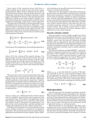 The Babcock & Wilcox Company
Steam 41 / Numerical Modeling for Fluid Flow, Heat Transfer, and Combustion 6-9
Since many of the equations share this form, a
single method can be used to solve all of the associ-
ated equations. Most of these methods involve divid-
ing the physical domain into small sub-domains and
obtaining a solution only at discrete locations, or grid
points, throughout the domain. The well-known finite
difference method is one such method. Another very
powerful method, that is particularly suited for use in
combustion modeling, is the finite volume approach.
The basic idea of the finite volume approach is very
straightforward and is detailed in Patankar.18
The
entire domain is divided into non-overlapping control
volumes with a grid point at the center of each. The
differential equation in the form of Equation 17 is in-
tegrated over the entire control volume and after some
rearrangement becomes:
(18)
Carrying out the integrations, the resulting equation is:
∂
∂
( ) ∆ + −( ) = ∆∑t
V C D S Vf f f
f
ρφ φ φ φ( ) (19)
where ∆V is the volume of the control volume, Cf is
the mass flow rate out of the control volume, Df is the
diffusive flux into the control volume, and the sum-
mation is made over all the control volume faces, f. The
temporal derivative in the first term of Equation 19
can be expressed using a first-order backward differ-
ence scheme:
∂
∂
( ) =
−
∆






+∆
t t
t
t t t
ρφ ρ
φ φ
(20)
The mass flow rate Cf is determined from the solu-
tion of the mass and momentum equations while the
diffusive flux Df is based on the effective diffusivity
and the gradient at the control volume face. Combin-
ing Equations 19 and 20 with the definitions of Cf and
Df and an interpolated value for φf results in an alge-
braic expression in terms of the dependant variable
φi at grid point i and the neighboring grid points. This
is expressed as:
a a bi i n n
n
iφ φ= +∑ (21)
where ai and an are coefficients for the control volume
and its neighbors respectively and bi represents the
remaining terms. The number of neighboring values
that appear in Equation 21 is a function of the mesh,
the method used to interpolate the dependant vari-
able to the control volume face, and the method used
to determine gradients at the control volume face.
Following this procedure for each grid point in the
entire domain produces a coupled set of algebraic
equations. This set of equations can be solved with an
appropriate method from linear algebra. Many differ-
ent techniques are possible and can be found in a ref-
erence on numerical methods.
There are two advantages to the finite volume ap-
proach. First, the dependant variable in the resultant
discretized equation is a quantity of fundamental in-
terest such as enthalpy, velocity or species mass frac-
tion, and the physical significance of the individual
terms is maintained. Second, this approach expresses
the conservation principle for the dependant variable
over a finite control volume in the same way the con-
servation equation expresses it for an infinitesimal
control volume. By so doing, conservation is main-
tained over any collection of control volumes and is
enforced over the entire domain.
Discrete ordinates method
Several radiative heat transfer models have been
developed and many are described by Brewster19
and
Modest.20
A recent review of radiative heat transfer
models21
states that the discrete ordinates method
coupled with an appropriate spectral model provide
the necessary detail to accurately model radiative heat
transfer in combustion systems. This is one of the most
common methods currently used to model radiative
heat transfer.
The discrete ordinates method (DOM)22,23
solves the
radiative transport equation for a number of ordinate
directions. The integrals over direction are replaced
by a quadrature and a spectral model is used to de-
termine radiative properties of κ and σ. This results
in a set of partial differential equations given by:
µ η ξ
κ σ κ
σ
π
m
m
m
m
m
m
m b m
I
x
I
y
I
z
I I S
∂
∂
+
∂
∂
+
∂
∂
=
− +( ) + +
4
(22)
where µ η ξm m m, , are the direction cosines of the cho-
sen intensity Im and Sm is the angular integral. This
set of equations is solved by a method outlined by
Fiveland22
to find the radiative intensities throughout
the combustion space. The source term for the energy
equation can be found by summing over all directions:
∇ = − ′ ′
′
∑i q T w Ir m m
m
4 4
κ σ κ (23)
Mesh generation
Once discretized, the transport equations must be
solved at individual points throughout the domain.
This requires that the individual points be specified
and the relationship between other points be identi-
fied. Displaying the points along with the connections
between them creates a pattern that looks something
like a woven mesh. The process of creating the mesh
is therefore known as mesh generation.
Mesh generation is an important and often chal-
lenging step in the overall modeling effort. The first
criterion in mesh generation is to accurately represent
the geometry being modeled. Secondly, adequate de-
tail must be placed throughout the domain to obtain
 
