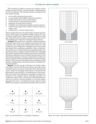The Babcock & Wilcox Company
Steam 41 / Numerical Modeling for Fluid Flow, Heat Transfer, and Combustion 6-11
The numerical model is used as an analysis tool to
compare and contrast various design configurations
for wet scrubbers. The design features considered by
the model include:
1. an overall cylindrical geometry,
2. a tray model with baffles and porous plates,
3. nozzles located at various elevations,
4. conventional or interspatial headers,
5. separate air and water outlets,
6. multiple mist eliminator heights and elevations,
7. conical or straight inlets with or without inlet aw-
nings, and
8. cylindrical or conical outlet ducts.
These design features are adjustable, thereby permit-
ting a wide range of scrubber configurations for util-
ity boiler applications. The boundary conditions at the
gas inlet and spray nozzles can be adjusted to cover
all scrubber gas velocities and liquid mass fluxes.
Analysis The model was initially validated against
hydraulic data from a one-eighth scale laboratory wet
scrubber. By comparing model predictions to scale
model pressure drop data, confidence was built in the
two-phase flow modeling capability. Once validated,
the model was tested for full-scale application by com-
paring results to company design standards. Although
the model compared favorably to data and standards,
absolute prediction of wet scrubber performance is not
the primary purpose. Instead, comparative studies are
done to predict relative performance of various design
options. The numerical model excels at looking at new
design configurations that fall outside of existing de-
sign standards.
Results As discussed in Chapter 35, Sulfur Diox-
ide (SO2) Control, the flue gas enters the side of the
scrubber tower and turns upward to flow through the
tower while the reagent slurry flows countercurrent
downward, removing SO2. A uniform gas velocity pro-
file across the tower diameter maximizes removal ef-
ficiency as the reagent slurry and flue gas flow are
uniformly mixed. Fig. 5 shows the CFD modeling re-
sults as vertical velocity profiles at several plains
through the tower, and illustrates the impact of the
B&W tray design in producing uniform flue gas flow
i, j+1
i, j
i, j-1
i-1, j i+1, j
i-1, j+1 i+1, j+1
i-1, j-1 i+1, j-1
Fig. 3 Unit cell identification in a rectangular arrangement. Fig. 4 How mesh or grid structure approximates geometric features.
b) Body Fitted
c) Unstructured
a) Stair-Stepped
 