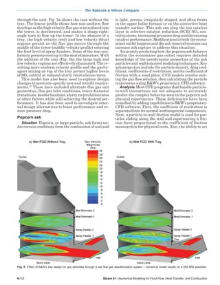 The Babcock & Wilcox Company
6-12 Steam 41 / Numerical Modeling for Fluid Flow, Heat Transfer, and Combustion
through the unit. Fig. 5a shows the case without the
tray. The lowest profile shows how non-uniform flow
develops as the high velocity flue gas is introduced into
the tower, is decelerated, and makes a sharp right-
angle turn to flow up the tower. In the absence of a
tray, the high velocity (red) and low velocity (blue)
regions persist as the flue gas moves through the
middle of the tower (middle velocity profile) entering
the first level of spray headers. Some of the non-uni-
formity persists even up to the mist eliminators. With
the addition of the tray (Fig. 5b), the large high and
low velocity regions are effectively eliminated. The re-
sulting more-uniform velocity profile and the gas/re-
agent mixing on top of the tray permit higher levels
of SO2 control at reduced slurry recirculation rates.
This model has also been used to explore design
changes to meet site-specific new and retrofit require-
ments.25
These have included alternate flue gas exit
geometries, flue gas inlet conditions, tower diameter
transitions,headerlocations,slurryrecirculationrates
or other factors while still achieving the desired per-
formance. It has also been used to investigate inter-
nal design alternatives to boost performance and re-
duce pressure drop.
Popcorn ash
Situation Popcorn, or large particle, ash forms un-
der certain conditions from the combustion of coal and
is light, porous, irregularly shaped, and often forms
in the upper boiler furnace or on the convective heat
transfer surface. This ash can plug the top catalyst
layer in selective catalyst reduction (SCR) NOx con-
trol systems, increasing pressure drop and decreasing
catalyst performance. Modifications to both the econo-
mizer outlet hoppers and the ash removal systems can
increase ash capture to address this situation.
Accurately predicting how the popcorn ash behaves
within the economizer gas outlet requires detailed
knowledge of the aerodynamic properties of the ash
particles and sophisticated modeling techniques. Key
ash properties include the particle density, drag coef-
ficient, coefficients of restitution, and its coefficient of
friction with a steel plate. CFD models involve solv-
ing the gas flow solution, then calculating the particle
trajectories using B&W’s proprietary CFD software.
Analysis Most CFD programs that handle particle-
to-wall interactions are not adequate to accurately
predict the complex behavior seen in the popcorn ash
physical experiments. These deficiencies have been
remedied by adding capabilities to B&W’s proprietary
CFD software. First, the coefficient of restitution is
separated into its normal and tangential components.
Next, a particle-to-wall friction model is used for par-
ticles sliding along the wall and experiencing a fric-
tion force proportional to the coefficient of friction
measured in the physical tests. Also, the ability to set
Fig. 5 Effect of B&W’s tray design on gas velocities through a wet flue gas desulfurization system – numerical model results on a 650 MW absorber.
 