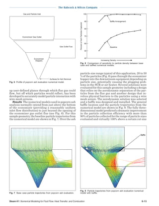 The Babcock & Wilcox Company
Steam 41 / Numerical Modeling for Fluid Flow, Heat Transfer, and Combustion 6-13
up user-defined planes through which flue gas could
flow, but off which particles would reflect, has been
developed to accurately model particle interaction with
wire mesh screens.
Results The numerical models used in popcorn ash
analysis normally extend from just above the bottom
of the economizer (providing a reasonably uniform
inlet flow distribution) to just beyond the opening of
the economizer gas outlet flue (see Fig. 6). For this
samplegeometry,thebaselineparticletrajectoriesfrom
the numerical model are shown in Fig. 7. Over the ash
particle size range typical of this application, 20 to 50
% of the particles (Fig. 8) pass through the economizer
hopper into the downstream equipment depending on
particle size, potentially causing the plugging prob-
lems in the SCR or air heater. Several solutions were
evaluated for this sample geometry including a design
that relies on the aerodynamic separation of the par-
ticles from the flue gas and another design that in-
volves physical barriers to the particles using a wire
mesh screen. The aerodynamic solution was selected
and a baffle was designed and installed. The general
baffle location and the particle trajectories from the
numerical model are shown in Fig. 9. The fully three-
dimensional model predicted a dramatic improvement
in the particle collection efficiency with more than
90% of particles collected for the range of particle sizes
evaluated and virtually 100% above a certain cut size
Gas Outlet Flue
Economizer
Hoppers
Economizer Gas Outlet
Gas and Particle Inlet
Surfaces for Ash Removal
Fig. 6 Profile of popcorn ash evaluation numerical model. PercentofAshParticlesCaptured
100
90
80
70
60
50
40
Increasing Density
Baffle Arrangement
Baseline
Fig. 8 Comparison of sensitivity to particle density between base
case and baffled numerical models.
Fig. 7 Base case particle trajectories from popcorn ash evaluation.
Fig. 9 Particle trajectories from popcorn ash evaluation numerical
model with baffle.
 