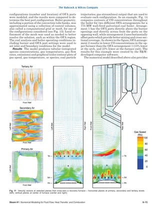 The Babcock & Wilcox Company
Steam 41 / Numerical Modeling for Fluid Flow, Heat Transfer, and Combustion 6-15
configurations (number and location) of OFA ports
were modeled, and the results were compared to de-
termine the best port configuration. Boiler geometry,
including a portion of the convection tube banks, was
approximated using a collection of control volumes,
also called a computational grid or mesh, for one of
the configurations considered (see Fig. 13). Local re-
finement of the mesh was used as needed to better
resolve the solution, such as within the OFA region.
The coal analysis and boiler operating conditions in-
cluding burner and OFA port settings were used to
set inlet and boundary conditions for the model.
Results The model produces tabular (integrated
species concentrations, gas temperatures, gas flow
rates, emissions) and graphical (color contour plots of
gas speed, gas temperature, or species; coal particle
trajectories; gas streamlines) output that are used to
evaluate each configuration. As an example, Fig. 14
compares contours of CO concentration throughout
the boiler for two different OFA arrangements for a
775 MW wall-fired pulverized coal boiler. Arrange-
ment 1 has the OFA ports directly above the burner
openings and directly across from the ports on the
opposing wall, while arrangement 2 uses horizontally
offset ports which provide better mixing and cross-sec-
tional coverage. As shown in the figure, OFA arrange-
ment 2 results in lower CO concentrations in the up-
per furnace than the OFA arrangement 1 (15% lower
at the arch, and 23% lower at the furnace exit). The
results for this example were created by the B&W-
developed computer software.
The numerical model described above also provides
Fig. 11 Velocity vectors at selected planes that cross-sect a recovery furnace – horizontal planes at primary, secondary and tertiary levels
(left); vertical planes at center of furnace (center and right).
 