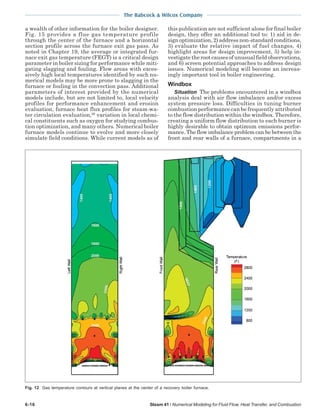 The Babcock & Wilcox Company
6-16 Steam 41 / Numerical Modeling for Fluid Flow, Heat Transfer, and Combustion
a wealth of other information for the boiler designer.
Fig. 15 provides a flue gas temperature profile
through the center of the furnace and a horizontal
section profile across the furnace exit gas pass. As
noted in Chapter 19, the average or integrated fur-
nace exit gas temperature (FEGT) is a critical design
parameter in boiler sizing for performance while miti-
gating slagging and fouling. Flow areas with exces-
sively high local temperatures identified by such nu-
merical models may be more prone to slagging in the
furnace or fouling in the convection pass. Additional
parameters of interest provided by the numerical
models include, but are not limited to, local velocity
profiles for performance enhancement and erosion
evaluation, furnace heat flux profiles for steam-wa-
ter circulation evaluation,29
variation in local chemi-
cal constituents such as oxygen for studying combus-
tion optimization, and many others. Numerical boiler
furnace models continue to evolve and more closely
simulate field conditions. While current models as of
this publication are not sufficient alone for final boiler
design, they offer an additional tool to: 1) aid in de-
sign optimization, 2) address non-standard conditions,
3) evaluate the relative impact of fuel changes, 4)
highlight areas for design improvement, 5) help in-
vestigate the root causes of unusual field observations,
and 6) screen potential approaches to address design
issues. Numerical modeling will become an increas-
ingly important tool in boiler engineering.
Windbox
Situation The problems encountered in a windbox
analysis deal with air flow imbalance and/or excess
system pressure loss. Difficulties in tuning burner
combustion performance can be frequently attributed
to the flow distribution within the windbox. Therefore,
creating a uniform flow distribution to each burner is
highly desirable to obtain optimum emissions perfor-
mance. The flow imbalance problem can be between the
front and rear walls of a furnace, compartments in a
Fig. 12 Gas temperature contours at vertical planes at the center of a recovery boiler furnace.
 