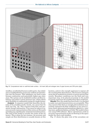 The Babcock & Wilcox Company
Steam 41 / Numerical Modeling for Fluid Flow, Heat Transfer, and Combustion 6-17
windbox,orindividualburnersand/orports.Anyimbal-
anceormaldistributioncausesnon-uniformairintroduc-
tion into the furnace. This imbalance can lead to poor
furnace combustion and potentially higher gas emis-
sions. The system can be modeled to reduce air flow im-
balance and reduce system pressure loss, which allows
more flexibility in combustion tuning of a single burner.
Analysis A computer model that describes the de-
tails of the windbox (walls, bends, etc.) must first be
built (see Fig. 16). This requires both flow and geo-
metric design information. Care must be taken to en-
sure accurate representation of the entire air flow path
includinganysignificantly-sizedinternalobstructions.
The inlet of the model is usually the outlet of the air
heater. This is done for two reasons. An accurate and
simple air flow distribution is usually known at this
location, and it is far enough upstream to capture all
the resulting flow disturbances. The burners and ports
must also be modeled accurately to ensure precise flow
results. Boundary conditions are the final and very
important step, to be placed accurately in the model
to exactly represent the windbox/duct flow conditions.
Results Once the model has been built, it is checked
to make sure grid characteristics are acceptable. This
step ensures that there is enough grid resolution to ac-
curately represent the flow conditions in any area (i.e.,
turns,ducts,plenums)andaroundanyobjects(i.e.,turn-
ingvanes,perforatedplates,airfoils).Themodelisthen
run using CFD software. These calculations yield an
accurate representation of the air flowing in the space
inside the ducts and windbox.
Fig. 17 shows the plan view of the secondary air
Fig. 13 Computational mesh on wall-fired boiler surface – full mesh (left) and enlarged view of upper burners and OFA ports (right).
 