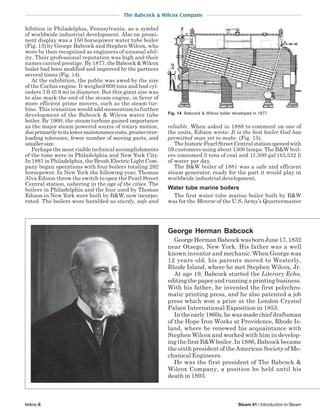 The Babcock & Wilcox Company
Intro-6 Steam 41 / Introduction to Steam
hibition in Philadelphia, Pennsylvania, as a symbol
of worldwide industrial development. Also on promi-
nent display was a 150 horsepower water tube boiler
(Fig. 13) by George Babcock and Stephen Wilcox, who
were by then recognized as engineers of unusual abil-
ity. Their professional reputation was high and their
names carried prestige. By 1877, theBabcock&Wilcox
boiler had been modified and improved by the partners
several times (Fig. 14).
At the exhibition, the public was awed by the size
of the Corliss engine. It weighed 600 tons and had cyl-
inders 3 ft (0.9 m) in diameter. But this giant size was
to also mark the end of the steam engine, in favor of
more efficient prime movers, such as the steam tur-
bine. This transition would add momentum to further
development of the Babcock & Wilcox water tube
boiler. By 1900, the steam turbine gained importance
as the major steam powered source of rotary motion,
dueprimarilytoitslowermaintenancecosts,greaterover-
loading tolerance, fewer number of moving parts, and
smallersize.
Perhaps the most visible technical accomplishments
of the time were in Philadelphia and New York City.
In 1881 in Philadelphia, the Brush Electric Light Com-
pany began operations with four boilers totaling 292
horsepower. In New York the following year, Thomas
Alva Edison threw the switch to open the Pearl Street
Central station, ushering in the age of the cities. The
boilers in Philadelphia and the four used by Thomas
Edison in New York were built by B&W, now incorpo-
rated. The boilers were heralded as sturdy, safe and
reliable. When asked in 1888 to comment on one of
the units, Edison wrote: It is the best boiler God has
permitted man yet to make. (Fig. 15).
ThehistoricPearlStreetCentralstationopenedwith
59 customers using about 1300 lamps. The B&W boil-
ers consumed 5 tons of coal and 11,500 gal (43,532 l)
of water per day.
The B&W boiler of 1881 was a safe and efficient
steam generator, ready for the part it would play in
worldwide industrial development.
Water tube marine boilers
The first water tube marine boiler built by B&W
was for the Monroe of the U.S. Army’s Quartermaster
Fig. 14 Babcock & Wilcox boiler developed in 1877.
George Herman Babcock
GeorgeHermanBabcockwasbornJune17,1832
near Otsego, New York. His father was a well
known inventor and mechanic. When George was
12 years old, his parents moved to Westerly,
Rhode Island, where he met Stephen Wilcox, Jr.
At age 19, Babcock started the Literary Echo,
editingthepaperandrunningaprintingbusiness.
With his father, he invented the first polychro-
matic printing press, and he also patented a job
press which won a prize at the London Crystal
Palace International Exposition in 1855.
Intheearly1860s,hewasmadechiefdraftsman
of the Hope Iron Works at Providence, Rhode Is-
land, where he renewed his acquaintance with
Stephen Wilcox and worked with him in develop-
ing the first B&W boiler. In 1886, Babcock became
the sixth president of the American Society of Me-
chanical Engineers.
He was the first president of The Babcock &
Wilcox Company, a position he held until his
death in 1893.
 