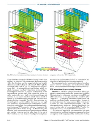 The Babcock & Wilcox Company
6-18 Steam 41 / Numerical Modeling for Fluid Flow, Heat Transfer, and Combustion
ducts and the windbox with the velocity-vector flow
field at the middle of the duct system. Each arrow pro-
vides the direction and the magnitude (arrow length)
of the local air flow. Fig. 18 is Section A-A through the
windbox plan view of Fig. 17, looking into the fur-
nace. Fig. 18a shows the original design which in-
cluded a simple windbox with a large horizontal per-
forated plate intended to provide uniform flow to the
bottom three burner rows. The numerical model re-
sults indicated a very high velocity zone (large red
arrows) in the upper windbox which forced much of
the air to bypass the upper burner row and over-sup-
ply the bottom two rows. The 30% flow variation be-
tween highest and lowest flow burners was too high
and could lead to poor emissions performance and in-
complete combustion. Several numerical modeling it-
erations using CFD computer software suggested the
optimized solution shown in Fig. 18b. Eliminating the
original large horizontal perforated plate plus adding
two turning vanes, a vertical solid plate in the top of
the windbox, and ten short vertical perforated plates
dramatically improved the burner-to-burner flow dis-
tribution to within normal design tolerances.
The numerical model permitted testing of ten alter-
natives prior to selecting the low-cost solution which
would also achieve the desired performance results.
SCR systems with economizer bypass
Situation A selective catalyst reduction (SCR) sys-
tem with an economizer bypass is designed to reduce
NOx emissionsbyachemicalreactionbetweenNOx and
added ammonia in the presence of a catalyst. (See
Chapter 34.) To optimize the chemical reaction at low
and intermediate loads, an economizer bypass is
needed to increase the temperature of the economizer
exit flue gas. The ammonia injection grid (AIG) dis-
tributes ammonia uniformly into the exit gas for the
correct molar ratio of ammonia to NOx. Finally, the
catalyst is used to aid in the chemical reaction.
CFD modeling of the SCR system includes full-scale
representation, multiple temperature gas paths, heat
absorption modeling capability, multi-point testing
Fig. 14 Carbon monoxide concentration contours at various elevations – comparison between two OFA arrangements.
 