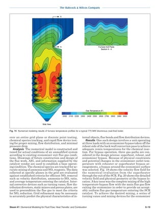 The Babcock & Wilcox Company
Steam 41 / Numerical Modeling for Fluid Flow, Heat Transfer, and Combustion 6-19
over an entire grid plane or discrete point testing,
chemical species tracking, and rapid flow device test-
ing for proper mixing, flow distribution, and minimal
pressure drop.
Analysis The numerical model is constructed and
tuned for actual conditions of an unmodified system
according to existing economizer exit flue gas condi-
tions. Drawings of future construction and design of
the flue work, AIG, and information supplied by the
catalyst vendor are used to establish a base operat-
ing condition. The chemical species are tracked for ac-
curate mixing of ammonia and NOx reagents. The data
collected at specific planes in the grid are evaluated
against established criteria for efficient NOx removal
such as velocity distribution, ammonia-to-NOx ratio,
and average temperature entering the catalyst. Inter-
nal corrective devices such as turning vanes, flow dis-
tributiondiverters,staticmixersandporousplates,are
used to precondition the flue gas to meet the criteria
for NOx reduction. Grid refinement may be necessary
to accurately predict the physical characteristics of in-
ternal objects, flue bends and flow distribution devices.
Results One such design involves a unit operating
at three loads with an economizer bypass taken off the
reheat side of the back wall convection pass to achieve
adequate remix temperatures for the chemical reac-
tion. For bypass operation, three gas paths are con-
sidered in the design process: superheat, reheat, and
economizer bypass. Because of physical constraints
and potential changes in the economizer outlet tem-
perature with reheater or superheater bypass ar-
rangements, a bypass around the economizer surface
was selected. Fig. 19 shows the velocity flow field for
the numerical evaluation from the superheater
through the exit of the SCR. Fig. 20 shows the detailed
velocity field and physical geometry at the bypass lo-
cation. A key issue was the complete mixing of the high
temperature bypass flow with the main flue gas flow
exiting the economizer in order to provide an accept-
ably uniform flue gas temperature entering the SCR
catalyst. To achieve the desired mixing, a series of
turning vanes and mixing devices for the economizer
Fig. 15 Numerical modeling results of furnace temperature profiles for a typical 775 MW bituminous coal-fired boiler.
 