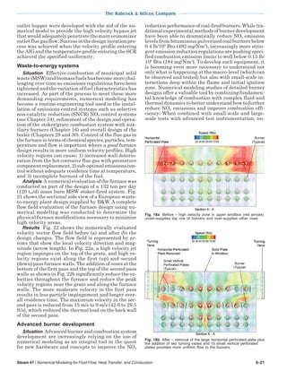 The Babcock & Wilcox Company
Steam 41 / Numerical Modeling for Fluid Flow, Heat Transfer, and Combustion 6-21
outlet hopper were developed with the aid of the nu-
merical model to provide the high velocity bypass jet
that would adequately penetrate the main economizer
outlet flue gas flow. Success in the design iteration pro-
cess was achieved when the velocity profile entering
the AIG and the temperature profile entering the SCR
achieved the specified uniformity.
Waste-to-energy systems
Situation Effective combustion of municipal solid
waste (MSW) and biomass fuels has become more chal-
lenging over time as emissions regulations have been
tightened and the variation of fuel characteristics has
increased. As part of the process to meet these more
demanding requirements, numerical modeling has
become a routine engineering tool used in the instal-
lation of emissions control systems such as selective
non-catalytic reduction (SNCR) NOx control systems
(see Chapter 34), refinement of the design and opera-
tion of the stoker/grate combustion system with aux-
iliary burners (Chapter 16) and overall design of the
boiler (Chapters 29 and 30). Control of the flue gas in
thefurnaceintermsofchemicalspecies,particles,tem-
perature and flow is important where a good furnace
design results in more uniform velocity profiles. High
velocity regions can cause: 1) increased wall deterio-
ration from the hot corrosive flue gas with premature
component replacement, 2) sub-optimal emissions con-
trol without adequate residence time at temperature,
and 3) incomplete burnout of the fuel.
Analysis A numerical evaluation of the furnace was
conducted as part of the design of a 132 ton per day
(120 tm/d) mass burn MSW stoker-fired system. Fig.
21 shows the sectional side view of a European waste-
to-energy plant design supplied by B&W. A complete
flow field evaluation of the furnace design using nu-
merical modeling was conducted to determine the
physical furnace modifications necessary to minimize
high velocity areas.
Results Fig. 22 shows the numerically evaluated
velocity vector flow field before (a) and after (b) the
design changes. The flow field is represented by ar-
rows that show the local velocity direction and mag-
nitude (arrow length). In Fig. 22a, a high velocity jet
region impinges on the top of the grate, and high ve-
locity regions exist along the first (up) and second
(down) pass furnace walls. The addition of noses at the
bottom of the first pass and the top of the second pass
walls as shown in Fig. 22b significantly reduce the ve-
locities throughout the furnace and reduce the peak
velocity regions near the grate and along the furnace
walls. The more moderate velocity in the first pass
results in less particle impingement and longer over-
all residence time. The maximum velocity in the sec-
ond pass is reduced from 13 m/s to 9 m/s (42.6 to 29.5
ft/s), which reduced the thermal load on the back wall
of the second pass.
Advanced burner development
Situation Advanced burner and combustion system
development are increasingly relying on the use of
numerical modeling as an integral tool in the quest
for new hardware and concepts to improve the NOx
reduction performance of coal-fired burners. While tra-
ditional experimental methods of burner development
have been able to dramatically reduce NOx emission
levels from bituminous pulverized coal burners below
0.4 lb/106
Btu (492 mg/Nm3
), increasingly more strin-
gent emission reduction regulations are pushing speci-
fied combustion emission limits to well below 0.15 lb/
106
Btu (184 mg/Nm3
). To develop such equipment, it
is becoming even more necessary to understand not
only what is happening at the macro-level (which can
be observed and tested) but also with small-scale in-
teractions deep within the flame and initial ignition
zone. Numerical modeling studies of detailed burner
designs offer a valuable tool by combining fundamen-
tal knowledge of combustion with complex fluid and
thermal dynamics to better understand how to further
reduce NOx emissions and improve combustion effi-
ciency. When combined with small-scale and large-
scale tests with advanced test instrumentation, nu-
Fig. 18b After – removal of the large horizontal perforated plate plus
the addition of two turning vanes and 10 small vertical perforated
plates provides more uniform flow to the burners.
Fig. 18a Before – high velocity zone in upper windbox (red arrows)
under-supplies top row of burners and over-supplies other rows.
 
