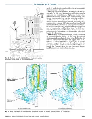 The Babcock & Wilcox Company
Steam 41 / Numerical Modeling for Fluid Flow, Heat Transfer, and Combustion 6-23
Fuel
Feed
Hopper
Flue
Gas
Outlet
Grates
Fig. 21 Sectional view of a 132 t/d (120 tm/d) mass burn municipal
solid waste (MSW) boiler for European application.
merical modeling is helping identify techniques to
burn fuels more cleanly.
Analysis Numerical models, with enhanced resolu-
tion (see Fig. 23), have been developed that accurately
represent the critical details of physical burners. Ex-
perimental studies provide inlet flow boundary con-
ditions that can offer the starting point for the analy-
sis. These are combined with the results from funda-
mental studies of fuel devolatilization, burning of gas-
eous species, gaseous diffusion, combustion of solid
material and other factors to develop numerical mod-
els that begin to simulate the complex combustion pro-
cess in commercial coal-fired burners. Physical test-
ing, validation and adjustments to the model can pro-
duce numerical tools that can be used for advanced
burner development.
Results Fig. 24 shows detailed gas velocity fields for
an advanced burner design. In this case, analysis of
the numerical model predictions helped identify the
value of an additional burner air supply zone to in-
duce recirculation of nitrogen oxide (NO) formed in
the outer oxygen-rich portions of the flame into the
fuel-rich internal recirculation zone where NO is re-
duced. See Chapter 14 for further discussion of coal-
fired burners and combustion systems.
Fig. 22 MSW boiler from Fig. 21 showing flow field before and after the addition of guide noses in the furnace wall.
a) Before design changes b) After guide nose additions
 