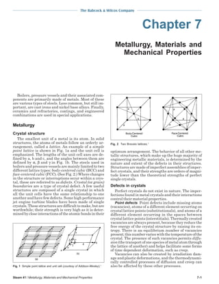 The Babcock & Wilcox Company
Steam 41 / Metallurgy, Materials and Mechanical Properties 7-1
Chapter 7
Metallurgy, Materials and
Mechanical Properties
Boilers, pressure vessels and their associated com-
ponents are primarily made of metals. Most of these
are various types of steels. Less common, but still im-
portant, are cast irons and nickel base alloys. Finally,
ceramics and refractories, coatings, and engineered
combinations are used in special applications.
Metallurgy
Crystal structure
The smallest unit of a metal is its atom. In solid
structures, the atoms of metals follow an orderly ar-
rangement, called a lattice. An example of a simple
point lattice is shown in Fig. 1a and the unit cell is
emphasized. The lengths of the unit cell axes are de-
fined by a, b and c, and the angles between them are
defined by α, β and γ in Fig. 1b. The steels used in
boilers and pressure vessels are mainly limited to two
different lattice types: body-centered cubic (BCC) and
face-centered cubic (FCC). (See Fig. 2.) Where changes
in the structure or interruptions occur within a crys-
tal, these are referred to as defects. Crystal (or grain)
boundaries are a type of crystal defect. A few useful
structures are composed of a single crystal in which
all the unit cells have the same relationship to one
another and have few defects. Some high performance
jet engine turbine blades have been made of single
crystals. These structures are difficult to make, but are
worthwhile; their strength is very high as it is deter-
mined by close interactions of the atomic bonds in their
optimum arrangement. The behavior of all other me-
tallic structures, which make up the huge majority of
engineering metallic materials, is determined by the
nature and extent of the defects in their structures.
Structures are made of imperfect assemblies of imper-
fect crystals, and their strengths are orders of magni-
tude lower than the theoretical strengths of perfect
single crystals.
Defects in crystals
Perfect crystals do not exist in nature. The imper-
fections found in metal crystals and their interactions
control their material properties.
Point defects Point defects include missing atoms
(vacancies), atoms of a different element occurring on
crystal lattice points (substitutionals), and atoms of a
different element occurring in the spaces between
crystal lattice points (interstitials). Thermally created
vacancies are always present, because they reduce the
free energy of the crystal structure by raising its en-
tropy. There is an equilibrium number of vacancies
present;thisnumbervarieswiththetemperatureofthe
crystal. The presence of such vacancies permits diffu-
sion(thetransportofonespeciesofmetalatomthrough
the lattice of another) and helps facilitate some forms
of time dependent deformation, such as creep.
Vacancies can also be created by irradiation dam-
age and plastic deformations, and the thermodynami-
cally controlled processes of diffusion and creep can
also be affected by these other processes.Fig. 1 Simple point lattice and unit cell (courtesy of Addison-Wesley).1
Fig. 2 Two Bravais lattices.1
 