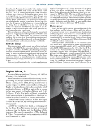 The Babcock & Wilcox Company
Steam 41 / Introduction to Steam Intro-7
department. A major step in water tube marine boiler
design came in 1889, with a unit for the steam yacht
Reverie. The U.S. Navy then ordered three ships fea-
turing a more improved design that saved about 30%
in weight from previous designs. This design was
again improved in 1899, for a unit installed in the U.S.
cruiser Alert, establishing the superiority of the wa-
ter tube boiler for marine propulsion. In this installa-
tion, the firing end of the boiler was reversed, placing
the firing door in what had been the rear wall of the
boiler. The furnace was thereby enlarged in the di-
rection in which combustion took place, greatly im-
proving combustion conditions.
The development of marine boilers for naval and
merchant ship propulsion has paralleled that for land
use (see Fig. 16). Throughout the twentieth century
and into the twenty-first, dependable water tube ma-
rineboilershavecontributedgreatlytotheexcellentper-
formance of naval and commercial ships worldwide.
Bent tube design
The success and widespread use of the inclined
straight tube B&W boiler stimulated other inventors
to explore new ideas. In 1880,Allan Stirling developed
a design connecting the steam generating tubes di-
rectly to a steam separating drum and featuring low
headroom above the furnace. The Stirling Boiler Com-
pany was formed to manufacture and market an im-
proved Stirling®
design, essentially the same as shown
in Fig. 17.
The merits of bent tubes for certain applications
Stephen Wilcox, Jr.
Stephen Wilcox was born February 12, 1830 at
Westerly, Rhode Island.
Thefirstdefiniteinformationconcerninghisen-
gineering activities locates him in Providence,
Rhode Island, about 1849, trying to introduce a
caloric engine. In 1853, in association with Amos
Taylor of Mystic, Connecticut, he patented a letoff
motion for looms. In 1856, a patent for a steam
boiler was issued to Stephen Wilcox and O.M.
Stillman. While this boiler differed materially
from later designs, it is notable as his first re-
corded step into the field of steam generation.
In 1866 with George Babcock, Wilcox developed
the first B&W boiler, which was patented the fol-
lowing year.
In 1869 he went to New York as selling agent
for the Hope Iron Works and took an active part
in improving the boiler and the building of the
business. He was vice president of The Babcock
& Wilcox Company from its incorporation in 1881
until his death in 1893.
were soon recognized by George Babcock and Stephen
Wilcox, and what had become the Stirling Consoli-
dated Boiler Company in Barberton, Ohio, was pur-
chased by B&W in 1906. After the problems of internal
tube cleaning were solved, the bent tube boiler replaced
the straight tube design. The continuous and economi-
calproductionofclean,drysteam,evenwhenusingpoor
quality feedwater, and the ability to meet sudden load
swings were features of the new B&W design.
Electric power
Until the late 1800s, steam was used primarily for
heat and as a tool for industry. Then, with the advent
of practical electric power generation and distribution,
utility companies were formed to serve industrial and
residential users across wide areas. The pioneer sta-
tions in the U.S. were the Brush Electric Light Com-
pany and the Commonwealth Edison Company. Both
used B&W boilers exclusively.
During the first two decades of the twentieth cen-
tury, there was an increase in steam pressures and
temperatures to 275 psi (1.9 MPa) and 560F (293C),
with 146F (81C) superheat. In 1921, the North Tess
station of the Newcastle Electric Supply Company in
northern England went into operation with steam at
450 psi (3.1 MPa) and a temperature of 650F (343C).
The steam was reheated to 500F (260C) and regen-
erative feedwater heating was used to attain a boiler
feedwater temperature of 300F (149C). Three years
later, the Crawford Avenue station of the Common-
wealth Edison Company and the Philo and Twin
 