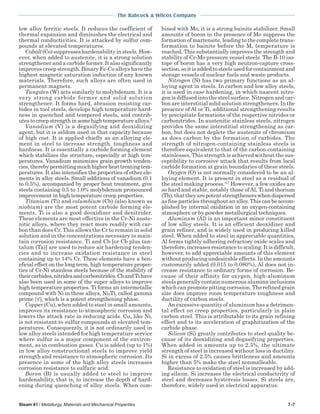 The Babcock & Wilcox Company
Steam 41 / Metallurgy, Materials and Mechanical Properties 7-7
low alloy ferritic steels. It reduces the coefficient of
thermal expansion and diminishes the electrical and
thermal conductivities. It is attacked by sulfur com-
pounds at elevated temperatures.
Cobalt(Co) suppresses hardenability in steels. How-
ever, when added to austenite, it is a strong solution
strengthener and a carbide former. It also significantly
improves creep strength. Binary Fe-Co alloys have the
highest magnetic saturation induction of any known
materials. Therefore, such alloys are often used in
permanent magnets.
Tungsten (W) acts similarly to molybdenum. It is a
very strong carbide former and solid solution
strengthener. It forms hard, abrasion resisting car-
bides in tool steels, develops high temperature hard-
ness in quenched and tempered steels, and contrib-
utes to creep strength in some high temperature alloys.5
Vanadium (V) is a degasifying and deoxidizing
agent, but it is seldom used in that capacity because
of high cost. It is applied chiefly as an alloying ele-
ment in steel to increase strength, toughness and
hardness. It is essentially a carbide forming element
which stabilizes the structure, especially at high tem-
peratures. Vanadium minimizes grain growth tenden-
cies,therebypermittingmuchhigherheattreatingtem-
peratures. It also intensifies the properties of other ele-
ments in alloy steels. Small additions of vanadium (0.1
to 0.5%), accompanied by proper heat treatment, give
steels containing 0.5 to 1.0% molybdenum pronounced
improvement in high temperature creep properties.
Titanium (Ti) and columbium (Cb) (also known as
niobium) are the most potent carbide forming ele-
ments. Ti is also a good deoxidizer and denitrider.
These elements are most effective in the Cr-Ni auste-
nitic alloys, where they react more readily with car-
bon than does Cr. This allows the Cr to remain in solid
solution and in the concentrations necessary to main-
tain corrosion resistance. Ti and Cb [or Cb plus tan-
talum (Ta)] are used to reduce air hardening tenden-
cies and to increase oxidation resistance in steel
containing up to 14% Cr. These elements have a ben-
eficial effect on the long term, high temperature proper-
ties of Cr-Ni stainless steels because of the stability of
theircarbides,nitridesandcarbonitrides.CbandTihave
also been used in some of the super alloys to improve
high temperature properties. Ti forms an intermetallic
compound with Ni in these alloys, Ni3Ti, called gamma
prime ′( )γ , which is a potent strengthening phase.
Copper (Cu), when added to steel in small amounts,
improves its resistance to atmospheric corrosion and
lowers the attack rate in reducing acids. Cu, like Ni,
is not resistant to sulfur compounds at elevated tem-
peratures. Consequently, it is not ordinarily used in
low alloy steels intended for high temperature service
where sulfur is a major component of the environ-
ment, as in combustion gases. Cu is added (up to 1%)
in low alloy constructional steels to improve yield
strength and resistance to atmospheric corrosion. Its
presence in some of the high alloy steels increases
corrosion resistance to sulfuric acid.
Boron (B) is usually added to steel to improve
hardenability, that is, to increase the depth of hard-
ening during quenching of alloy steels. When com-
bined with Mo, it is a strong bainite stabilizer. Small
amounts of boron in the presence of Mo suppress the
formation of martensite, leading to the complete trans-
formation to bainite before the Ms temperature is
reached. This substantially improves the strength and
stability of Cr-Mo pressure vessel steels. The B-10 iso-
tope of boron has a very high neutron-capture cross-
section,soitisaddedtosteelsusedforcontainmentand
storage vessels of nuclear fuels and waste products.
Nitrogen (N) has two primary functions as an al-
loying agent in steels. In carbon and low alloy steels,
it is used in case hardening, in which nascent nitro-
gen is diffused into the steel surface. Nitrogen and car-
bon are interstitial solid solution strengtheners. In the
presence of Al or Ti, additional strengthening results
by precipitate formations of the respective nitrides or
carbonitrides. In austenitic stainless steels, nitrogen
provides the same interstitial strengthening as car-
bon, but does not deplete the austenite of chromium
as does carbon by the formation of carbides. The
strength of nitrogen-containing stainless steels is
therefore equivalent to that of the carbon-containing
stainlesses. This strength is achieved without the sus-
ceptibility to corrosive attack that results from local
carbide formation at grain boundaries of these steels.
Oxygen (O) is not normally considered to be an al-
loying element. It is present in steel as a residual of
the steel making process.6,7
However, a few oxides are
so hard and stable, notably those ofAl, Ti and thorium
(Th),thattheyarepotentstrengthenerswhendispersed
as fine particles throughout an alloy. This can be accom-
plished by internal oxidation in an oxygen-containing
atmosphere or by powder metallurgical techniques.
Aluminum (Al) is an important minor constituent
of low alloy steels. It is an efficient deoxidizer and
grain refiner, and is widely used in producing killed
steel. When added to steel in appreciable quantities,
Al forms tightly adhering refractory oxide scales and
therefore, increases resistance to scaling. It is difficult,
however, to add appreciable amounts of this element
without producing undesirable effects. In the amounts
customarily added (0.015 to 0.080%), Al does not in-
crease resistance to ordinary forms of corrosion. Be-
cause of their affinity for oxygen, high-aluminum
steels generally contain numerous alumina inclusions
which can promote pitting corrosion. The refined grain
size does improve room temperature toughness and
ductility of carbon steels.
An excessive quantity of aluminum has a detrimen-
tal effect on creep properties, particularly in plain
carbon steel. This is attributable to its grain refining
effect and to its acceleration of graphitization of the
carbide phase.
Silicon (Si) greatly contributes to steel quality be-
cause of its deoxidizing and degasifying properties.
When added in amounts up to 2.5%, the ultimate
strength of steel is increased without loss in ductility.
Si in excess of 2.5% causes brittleness and amounts
higher than 5% make the steel nonmalleable.
Resistance to oxidation of steel is increased by add-
ing silicon. Si increases the electrical conductivity of
steel and decreases hysteresis losses. Si steels are,
therefore, widely used in electrical apparatus.
 