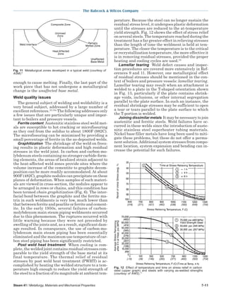 The Babcock & Wilcox Company
Steam 41 / Metallurgy, Materials and Mechanical Properties 7-11
enough to cause melting. Finally, the last part of the
work piece that has not undergone a metallurgical
change is the unaffected base metal.
Weld quality issues
The general subject of welding and weldability is a
very broad subject, addressed by a large number of
excellent references.10,10a
The following addresses only
a few issues that are particularly unique and impor-
tant to boilers and pressure vessels.
Ferrite content Austenitic stainless steel weld met-
als are susceptible to hot cracking or microfissuring
as they cool from the solidus to about 1800F (982C).
The microfissuring can be minimized by providing a
small percentage of ferrite in the as-deposited welds.
Graphitization The shrinkage of the weld on freez-
ing results in plastic deformation and high residual
stresses in the weld joint. In carbon and carbon-mo-
lybdenum steels containing no stronger carbide-form-
ing elements, the areas of localized strain adjacent to
the heat-affected weld zones provide sites where the
volume increase of the cementite to graphite decom-
position can be more readily accommodated. At about
900F (482C), graphite nodules can precipitate on these
planes of deformation. When samples of such materi-
als are viewed in cross-section, the nodules appear to
be arranged in rows or chains, and this condition has
been termed chain graphitization (Fig. 6). The inter-
facial bond between the graphite and the ferrite ma-
trix in such weldments is very low, much lower than
that between ferrite and pearlite or ferrite and cement-
ite. In the early 1950s, several failures of carbon-
molybdenum main steam piping weldments occurred
due to this phenomenon. The ruptures occurred with
little warning because they were not preceded by
swelling of the joints and, as a result, significant dam-
age resulted. In consequence, the use of carbon-mo-
lybdenum main steam piping has been essentially
eliminated and the maximum use temperature of car-
bon steel piping has been significantly restricted.
Post weld heat treatment When cooling is com-
plete, the welded joint contains residual stresses com-
parable to the yield strength of the base metal at its
final temperature. The thermal relief of residual
stresses by post weld heat treatment (PWHT) is ac-
complished by heating the welded structure to a tem-
perature high enough to reduce the yield strength of
the steel to a fraction of its magnitude at ambient tem-
perature. Because the steel can no longer sustain the
residual stress level, it undergoes plastic deformation
until the stresses are reduced to the at-temperature
yield strength. Fig. 12 shows the effect of stress relief
on several steels. The temperature reached during the
treatment has a far greater effect in relieving stresses
than the length of time the weldment is held at tem-
perature. The closer the temperature is to the critical
or recrystallization temperature, the more effective it
is in removing residual stresses, provided the proper
heating and cooling cycles are used.10
Lamellar tearing Weld defect causes and inspec-
tion procedures are covered more extensively in Ref-
erences 9 and 11. However, one metallurgical effect
of residual stresses should be mentioned in the con-
text of boilers and pressure vessels: lamellar tearing.
Lamellar tearing may result when an attachment is
welded to a plate in the T-shaped orientation shown
in Fig. 13, particularly if the plate contains shrink-
age voids, inclusions, or other internal segregation
parallel to the plate surface. In such an instance, the
residual shrinkage stresses may be sufficient to open
a tear or tears parallel to the plate surface to which
the T-portion is welded.
Joining dissimilar metals It may be necessary to join
austenitic and ferritic steels. Weld failures have oc-
curred in these welds since the introduction of auste-
nitic stainless steel superheater tubing materials.
Nickel base filler metals have long been used to miti-
gate these problems, but these do not offer a perma-
nent solution.Additional system stresses from compo-
nent location, system expansion and bending can in-
crease the potential for such failures.
Fig. 11 Metallurgical zones developed in a typical weld (courtesy of
ASM).9
Fig. 12 Effect of temperature and time on stress relief in carbon
steel (upper graph) and steels with varying as-welded strengths
(courtesy of AWS).11
 