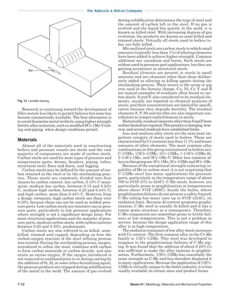 The Babcock & Wilcox Company
7-12 Steam 41 / Metallurgy, Materials and Mechanical Properties
Research is continuing toward the development of
filler metals less likely to permit failures but none has
become commercially available. The best alternative is
toavoiddissimilarmetalweldsbyusinghigherstrength
ferriticalloymaterials,suchasmodified9Cr-1Mo-Vtub-
ing and piping, when design conditions permit.
Materials
Almost all of the materials used in constructing
boilers and pressure vessels are steels and the vast
majority of components are made of carbon steels.
Carbon steels are used for most types of pressure and
nonpressure parts: drums, headers, piping, tubes,
structural steel, flues and ducts, and lagging.
Carbon steels may be defined by the amount of car-
bon retained in the steel or by the steelmaking prac-
tice. These steels are commonly divided into four
classes by carbon content: low carbon, 0.15% C maxi-
mum; medium-low carbon, between 0.15 and 0.23%
C; medium-high carbon, between 0.23 and 0.44% C;
and high carbon, more than 0.44% C. However, from
a design viewpoint, high carbon steels are those over
0.35%, because these can not be used as welded pres-
sure parts. Low carbon steels see extensive use as pres-
sure parts, particularly in low pressure applications
where strength is not a significant design issue. For
most structural applications and the majority of pres-
sureparts,mediumcarbonsteels,withcarboncontents
between 0.20 and 0.35%, predominate.
Carbon steels are also referred to as killed, semi-
killed, rimmed and capped, depending on how the
carbon-oxygen reaction of the steel refining process
was treated. During the steelmaking process, oxygen,
introduced to refine the steel, combines with carbon
to form carbon monoxide or carbon dioxide, and also
exists as excess oxygen. If the oxygen introduced is
not removed or combined prior to or during casting by
the addition of Si,Al, or some other deoxidizing agent,
the gaseous products are trapped during solidification
of the metal in the mold. The amount of gas evolved
during solidification determines the type of steel and
the amount of carbon left in the steel. If no gas is
evolved and the liquid lies quietly in the mold, it is
known as killed steel. With increasing degrees of gas
evolution, the products are known as semi-killed and
rimmed steels. Virtually all steels used in boilers to-
day are fully killed.
Microalloyed steels are carbon steels to which small
amounts (typically less than 1%) of alloying elements
have been added to achieve higher strength. Common
additions are vanadium and boron. Such steels are
seldom used in pressure part applications, but they are
gaining acceptance as structural steels.
Residual elements are present in steels in small
amounts and are elements other than those deliber-
ately added as alloying or killing agents during the
steelmaking process. Their source is the scrap or pig
iron used in the furnace charge. Cu, Ni, Cr, V and B
are typical examples of residuals often found in car-
bon steels. S and P, also considered to be residual ele-
ments, usually are reported in chemical analyses of
steels, and their concentrations are limited by specifi-
cation because they degrade ductility. The residual
elements S, P, Sb and tin (Sn) are also important con-
tributors to temper embrittlement in steels.
Historically,residualelementsotherthanSandPwere
neitherlimitednorreported.Thispracticeischanging,how-
ever, and several residuals have established limits.
Low and medium alloy steels are the next most im-
portant category of steels used in boilers. These are
characterizedbyCrcontentslessthan11.5%andlesser
amounts of other elements. The most common alloy
combinations in this group encountered in boilers are:
C-1/2Mo, 1/2Cr-1/2Mo, 1Cr-1/2Mo, 1-1/4Cr-1/2Mo-Si,
2-1/4Cr-1Mo, and 9Cr-1Mo-V. Other less common al-
loysinthisgroupare3Cr-1Mo,5Cr-1/2Moand9Cr-1Mo.
Because of the exceptional strength-enhancing ca-
pability of Mo in carbon steel, it is not surprising that
C-1/2Mo steel has many applications for pressure
parts, particularly in the temperature range of about
700 to 975F (371 to 524C). C-Mo steels, however, are
particularly prone to graphitization at temperatures
above about 875F (468C). Inside the boiler, where
graphitization failures do not present a safety hazard,
C-Mo tubing has many uses up to 975F (524C), its
oxidation limit. Because Al content promotes graphi-
tization, C-Mo steel is usually Si-killed and it has a
coarse grain structure as a consequence. Therefore,
C-Mo components are somewhat prone to brittle fail-
ures at low temperatures. This is not a problem in
service, because the design application range of this
alloy is at high temperature.
The oxidation resistance of low alloy steels increases
with Cr content. The first common alloy in the Cr-Mo
family is 1/2Cr-1/2Mo. This steel was developed in
response to the graphitization failures of C-Mo pip-
ing. It was found that the addition of about 0.25% Cr
was sufficient to make the alloy immune to graphiti-
zation. Furthermore, 1/2Cr-1/2Mo has essentially the
same strength as C-Mo and has therefore displaced it
in many applications. Because the application of 1/2Cr-
1/2Moisvirtuallyuniquetotheboilerindustry,itisless
readily available in certain sizes and product forms.
Fig. 13 Lamellar tearing.
 