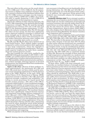 The Babcock & Wilcox Company
Steam 41 / Metallurgy, Materials and Mechanical Properties 7-13
The next alloys in this series are the nearly identi-
cal 1Cr-1/2Mo and 1-1/4Cr-1/2Mo-Si; the Si-contain-
ing version is slightly more oxidation resistant. How-
ever, extensive analyses of the databases indicate that
the 1Cr-1/2Mo version is stronger over the tempera-
ture range of 800 to 1050F (427 to 566C). As a result,
this alloy is rapidly displacing 1-1/4Cr-1/2Mo-Si in
most applications in this temperature regime.
Absent the addition of other alloying elements, the
2-1/4Cr-1Mo composition is the optimum alloy for high
temperature strength. Where the need for strength
at temperatures between 975 and 1115F (524 and
602C) is the dominant design requirement, 2-1/4Cr-
1Mo is the industry workhorse alloy. The 3Cr through
9Cr alloys are less strong, but they have application
where improved oxidation resistance is desired and
lower strength can be tolerated. The increasing air-
hardenability of these alloys with increasing Cr con-
tent makes fabrication processes more complex and
their use is somewhat more costly as a result.
Mn-Mo and Mn-Mo-Ni alloys have limited use in
fossil-fueled boilers. Their slightly higher strength
compared to carbon steels promotes their application
in very large components, where the strength to
weight ratio is an important consideration. Their gen-
erally superior toughness has made them a popular
choice for nuclear pressure vessels.
The heat treatable low alloy steels, typified by the
AISI-SAE 4340 grade (nominally 0.40C-0.80Cr-1.8Ni-
0.25Mo), are used for relatively low temperature struc-
tural applications in boilers and nuclear pressure ves-
sels. The instability of their microstructures and there-
fore, of their strength, with long exposure at elevated
temperatures,haseliminatedthemfromconsideration
for boiler pressure parts.
Higher Cr-Mo alloys Because of their tendency to-
ward embrittlement, the martensitic 9Cr-1Mo and
12Cr-1Mo steels have not been widely used for pres-
sure vessel and piping applications in North America
prior to the 1980s. However, in the early 1970s, the
United States (U.S.) Department of Energy (DOE)
sponsored research to develop a 9Cr-1Mo steel with
improved strength, toughness and weldability12
for
tubing in steam generators for liquid metal fast
breeder nuclear reactors.13
The alloy is 9Cr-1Mo-V,
commonly called Grade 91. It has exceptional strength,
toughness and stability at temperatures up to 1150F
(621C). Because it is nearly twice as strong as 2-1/4Cr-
1Mo at 1000F (538C), it is displacing that alloy in high
pressure header applications. The resultant thinner
vessels have significantly reduced thermal stresses
and associated creep-fatigue failures compared to 2-
1/4Cr-1Mo and 1-1/4Cr-1/2Mo-Si headers.14,15
Because
Grade 91 is stronger than austenitic stainless steel up
to about 1125F (607C), it is also displacing that alloy
class in high pressure tubing applications. It has the
added advantage of being a ferritic alloy, eliminating
the need for many dissimilar metal welds between
pressure parts. The Grade 91 gains its strength, tough-
ness, and stability from its alloy additions and features
the fully bainitic microstructure resulting from care-
ful normalizing and tempering.
While not popular in North America because of the
care necessary in handling very air-hardenable alloys
during fabrication, the 12Cr-Mo and 12Cr-Mo-V al-
loys have had wide use in the European boiler indus-
try. In addition, the experience being gained with
Grade 91 may eventually enhance the acceptance of
the 12Cr group.
Austenitic stainless steel Every attempt is made to
minimize the use of stainless steels in boilers because
of their high cost, but the combination of strength and
corrosion resistance they provide makes them the fa-
vored choices in certain applications. They are virtu-
ally the only choices for service above 1150F (621C).
At lower temperatures, down to about 1050F (566C),
they often displace the Cr-Mo ferritic steels, where the
lower pressure drop afforded by the thinner stainless
steel component wall is important.
The common alloys of stainless steels used in boiler
pressure parts are 18Cr-8Ni, 18Cr-8Ni-Ti, 18Cr-8Ni-
Cb, 16Cr-12Ni-2Mo, 25Cr-12Ni, 25Cr-20Ni, and 20Cr-
30Ni. The last alloy in this group is technically a non-
ferrous alloy, because it has less than 50% Fe when
its other minor alloying constituents are considered.
However, because it is so similar to the other austen-
itic stainless steels, it may be considered one of them.
These alloys are commonly designated the 300 series:
304, 321, 347, 316, 309 and 310 stainless steels, re-
spectively. The 20Cr-30Ni alloy is commonly known
as Alloy 800. Because the strength of these materials
at high temperature is dependent on a moderate car-
bon content and usually on a coarse grain size, mate-
rials with those qualities are often specified for high
temperature service. They carry the added designa-
tion of the letter H, e.g., 304H or 800H.
Of these alloys, 304H is the most commonly used.
It provides an excellent balance of strength and oxi-
dation resistance at the lowest cost of any alloy in this
group. However, if severe aqueous corrosive conditions
may exist either before or during service, especially
in solutions containing halogens, other stainless steel
alloys should be substituted. The 304H alloy is sus-
ceptible to sensitization at grain boundaries and, thus,
may suffer stress corrosion cracking or intergranular
attack in that environment. In these cases, a stabi-
lized stainless steel composition such as 347H should
be used. Further details on how theAmerican Society
of Mechanical Engineers (ASME) Code establishes
allowable design stresses for materials can be found
in the Appendix to ASME Section II, Part D.
All of the 300 series alloys are susceptible to sigma
phase formation after long exposure at temperatures
of 1050 to 1700F (566 to 927C). Those with some ini-
tial ferrite, such as 309, can form the sigma phase
earlier, but all eventually do so. This phase formation
decreases toughness and ductility but has no effect on
strength or corrosion resistance. It has been a prob-
lem in heavy-section piping components made of 316
stainless steels, but it is not a design consideration for
smaller (tubing) components.
The 321 type is not as strong as the others in this
series. While it is a stabilized grade and has impor-
tant low temperature applications, the stability of the
titanium carbide makes it extremely difficult to heat
treat type 321 in one thermal treatment and obtain a
 