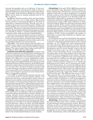 The Babcock & Wilcox Company
Steam 41 / Metallurgy, Materials and Mechanical Properties 7-15
because the graphite acts as a lubricant. It also pro-
vides discontinuities that break the chips as they are
formed. Modern gray iron having a wide range of ten-
sile strength, from 20,000 to 90,000 psi (138 to 621
MPa), can be made by suitable alloying with Ni, Cr,
Mo, V and Cu.
Ductile iron Another member of the cast iron family
is ductile cast iron. It is a high carbon, Mg-treated
ferrous product containing graphite in the form of
spheroids or impacted particles. Ductile cast iron is
similar to gray cast iron in melting point, fluidity and
machinability, but it possesses superior mechanical
properties. This alloy is especially suited for pressure
castings.Byspecialprocedures(castingagainstachill),
it is possible to obtain a carbide-containing abrasion
resistant surface with an interior of good ductility.
Cast iron was used extensively in early steam boil-
ers for tubes and headers. This material is no longer
used in the pressure parts of modern power boilers but
is used in related equipment such as stoker parts and
the grinding elements of coal pulverizers.
Cast alloys Cast steels and non-ferrous alloys are
used for many support and alignment applications in
boilers, and for some pressure parts having complex
shapes. The alloys range from carbon steel and 2-1/
4Cr-1Mo to 25Cr-12Ni and 50Cr-50Ni.
Ceramics and refractory materials Ceramics and
refractory materials are used for their insulating and
erosion resisting properties. Brick furnace walls have
mostly been replaced by steel membrane panels. (See
Chapter 23.) However, in many applications, these
walls may still have a rammed, troweled or cast re-
fractory protection applied. Refractory linings are still
importantfeaturesofsomefurnaces,particularlythose
exposed to molten slag. In Cyclone furnaces (see Chap-
ter 15) and other wet-bottom boilers, gunned and
troweled alumina and silicon carbide refractory prod-
ucts are generally used. Chromium-containing refrac-
tories are no longer in general use since being classi-
fied as a hazardous material.
Cera-VAM
is a high density alumina ceramic used
as an erosion liner in coal-air pipeline elbows, coal
pulverizer internals, and pulverizer swing valves to
reduce erosion and the associated maintenance costs.
(See Chapter 13.) Structural ceramics have also been
introduced as hot gas filters. These filters remove par-
ticulates from the flue gas of fluidized-bed boilers be-
fore the gas enters the high temperature gas turbine
of combined cycle plants. (See Chapter 17.)
Coatings Many types of coatings are applied to
boiler metal parts. In addition to the cast, gunned and
troweled types mentioned above, thinner carbide-con-
taining, metallic matrix coatings are sprayed onto
surfaces in boilers exposed to high velocity particulate
erosion. Metallic coatings are sprayed on boiler parts
exposed to erosion and corrosion wastage by the flame
spraying,twin-wireelectricarc,plasmaandhighvelocity
oxy-fuel processes. These are shop- and field-applied
maintenance processes that protect and repair compo-
nents that experience wastage. Proper surface prepa-
ration and process control must be exercised to ensure
thatthesecoatingsadhere,havetheproperdensity,and
achieve the recommended thickness on all surfaces.
Chromizing In the mid 1970s, B&W pioneered the
use of chemical vapor deposition (CVD) coatings for
boiler components. Chromizing, a process previously
applied to aircraft jet engine components, is applied
to large surfaces on the interior of tubing and piping.
The purpose of this process is to develop a high Cr-
containing surface that is resistant to oxidation and
subsequent exfoliation. High temperature steam car-
rying pressure parts suffer from oxidation on their
internal surfaces. When the oxide layer becomes thick
enough, it spalls off the surface and the particles are
carried to the steam turbine, where the resulting ero-
sion damage causes loss of efficiency and creates a risk
of mechanical damage. Perfect coverage of tube inside
diameter (ID) surfaces is not necessary to reduce this
condition. If 95% of the susceptible tube surface is
chromized, a twenty-fold reduction in exfoliate par-
ticles will result.
In CVD processes, such as chromizing, the surfaces
to be coated are usually covered with or embedded in
a mixture containing powdered metal of the coating
element, e.g., Cr, a halide salt, and a refractory pow-
der, often alumina. When the parts and the mixture
are heated to a sufficiently high temperature, the salt
decomposes and the metal powder reacts with the
halide ion to form a gas, e.g., CrCl2 or CrBr2. At the
surface of the part being coated, an exchange reac-
tion takes place.An Fe atom replaces the Cr in the gas
and the Cr atom is deposited on the surface. The pro-
cess is conducted at sufficient time and temperature
to permit the Cr to diffuse into the base material. At
the chromizing temperature, 2-1/4Cr-1Mo, for ex-
ample, is fully austenitic. However, as Cr atoms are
deposited on the surface, the Cr increases the stabil-
ity of the ferrite phase. As a result, the diffusion front
advances into the matrix concurrently with the phase
transformation front. This results in a diffusion zone
with a nearly constant Cr content. (See Fig. 14.) Typi-
cal depths of this zone range from 0.002 to 0.025 in.
(0.051 to 0.64 mm). The diffusion layer on a 2-1/4Cr-
1Mo substrate has a Cr content range of 30 to 13%.
Chromizing, though first developed to reduce solid
particle erosion of turbines, is now being applied to
external surfaces of boiler pressure parts to reduce or
prevent corrosion and corrosion-fatigue damage. In
these applications, near perfect continuity and integ-
rity of the coating is required. A thicker coating is
necessary to resist the more hostile external environ-
ments. Improvements in chromized coating composi-
tion and processing have been achieved. Co-diffusion
of Cr and Si, or Cr and Al, is now possible, improving
the corrosion resistance of the coating. Process im-
provements have allowed for shorter times at diffus-
ing temperature, thus resulting in less undercoating
decarburization and better material properties.
Aluminizing Aluminizing, a similar CVD process,
has been used for many years to protect components
in petrochemical process pressure vessels. However,
alumina, as silica, is soluble in high temperature, high
pressure steam and it can be carried to the turbine,
where pressure and temperature drops cause it to
precipitate on the turbine components; this is unde-
sirable. Aluminizing, either with diffusion processes
 