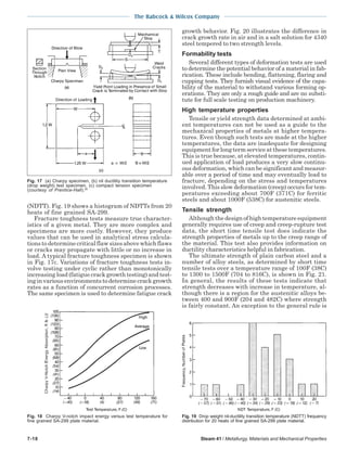 The Babcock & Wilcox Company
7-18 Steam 41 / Metallurgy, Materials and Mechanical Properties
(NDTT). Fig. 19 shows a histogram of NDTTs from 20
heats of fine grained SA-299.
Fracture toughness tests measure true character-
istics of a given metal. They are more complex and
specimens are more costly. However, they produce
values that can be used in analytical stress calcula-
tions to determine critical flaw sizes above which flaws
or cracks may propagate with little or no increase in
load. A typical fracture toughness specimen is shown
in Fig. 17c. Variations of fracture toughness tests in-
volve testing under cyclic rather than monotonically
increasing load (fatigue crack growth testing) and test-
ing in various environments to determine crack growth
rates as a function of concurrent corrosion processes.
The same specimen is used to determine fatigue crack
growth behavior. Fig. 20 illustrates the difference in
crack growth rate in air and in a salt solution for 4340
steel tempered to two strength levels.
Formability tests
Several different types of deformation tests are used
to determine the potential behavior of a material in fab-
rication. These include bending, flattening, flaring and
cupping tests. They furnish visual evidence of the capa-
bility of the material to withstand various forming op-
erations. They are only a rough guide and are no substi-
tute for full scale testing on production machinery.
High temperature properties
Tensile or yield strength data determined at ambi-
ent temperatures can not be used as a guide to the
mechanical properties of metals at higher tempera-
tures. Even though such tests are made at the higher
temperatures, the data are inadequate for designing
equipment for long term service at these temperatures.
This is true because, at elevated temperatures, contin-
ued application of load produces a very slow continu-
ous deformation, which can be significant and measur-
able over a period of time and may eventually lead to
fracture, depending on the stress and temperatures
involved. This slow deformation (creep) occurs for tem-
peratures exceeding about 700F (371C) for ferritic
steels and about 1000F (538C) for austenitic steels.
Tensile strength
Although the design of high temperature equipment
generally requires use of creep and creep-rupture test
data, the short time tensile test does indicate the
strength properties of metals up to the creep range of
the material. This test also provides information on
ductility characteristics helpful in fabrication.
The ultimate strength of plain carbon steel and a
number of alloy steels, as determined by short time
tensile tests over a temperature range of 100F (38C)
to 1300 to 1500F (704 to 816C), is shown in Fig. 21.
In general, the results of these tests indicate that
strength decreases with increase in temperature, al-
though there is a region for the austenitic alloys be-
tween 400 and 900F (204 and 482C) where strength
is fairly constant. An exception to the general rule is
Fig. 17 (a) Charpy specimen, (b) nil ductility transition temperature
(drop weight) test specimen, (c) compact tension specimen
(courtesy of Prentice-Hall).20
Fig. 19 Drop weight nil-ductility transition temperature (NDTT) frequency
distribution for 20 heats of fine grained SA-299 plate material.
Fig. 18 Charpy V-notch impact energy versus test temperature for
fine grained SA-299 plate material.
 