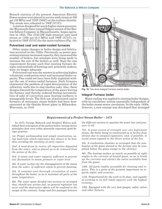 The Babcock & Wilcox Company
Steam 41 / Introduction to Steam Intro-9
Branch stations of the present American Electric
Power system were placed in service with steam at 550
psi (38 MPa) and 725F (385C) at the turbine throttle.
The steam was reheated to 700F (371C).
A station designed for much higher steam pressure,
the Weymouth (later named Edgar) station of the Bos-
ton Edison Company in Massachusetts, began opera-
tion in 1925. The 3150 kW high pressure unit used
steam at 1200 psi (8.3 MPa) and 700F (371C), re-
heated to 700F (371C) for the main turbines (Fig. 18).
Pulverized coal and water-cooled furnaces
Other major changes in boiler design and fabrica-
tion occurred in the 1920s. Previously, as power gen-
erating stations increased capacity, they increased the
number of boilers, but attempts were being made to
increase the size of the boilers as well. Soon the size
requirement became such that existing furnace de-
signs and methods of burning coal, primarily stokers,
were no longer adequate.
Pulverized coal was the answer in achieving higher
volumetric combustion rates and increased boiler ca-
pacity. This could not have been fully exploited with-
out the use of water-cooled furnaces. Such furnaces
eliminated the problem of rapid deterioration of the
refractory walls due to slag (molten ash). Also, these
designs lowered the temperature of the gases leaving
the furnace and thereby reduced fouling (accumula-
tion of ash) of convection pass heating surfaces to
manageable levels. The first use of pulverized coal in
furnaces of stationary steam boilers had been dem-
onstrated at the Oneida Street plant in Milwaukee,
Wisconsin, in 1918.
Integral Furnace boiler
Water cooling was applied to existing boiler designs,
with its circulatory system essentially independent of
the boiler steam-water circulation. In the early 1930s,
however, a new concept was developed that arranged
Fig. 16 Two drum Integral Furnace marine boiler.
Requirements of a Perfect Steam Boiler – 1875
the different sections to equalize the water line and pres-
sure in all.
7th. A great excess of strength over any legitimate
strain, the boiler being so constructed as to be free from
strains due to unequal expansion, and, if possible, to
avoid joints exposed to the direct action of the fire.
8th. A combustion chamber so arranged that the com-
bustion of the gases started in the furnace may be com-
pleted before the gases escape to the chimney.
9th. The heating surface as nearly as possible at right
angles to the currents of heated gases, so as to break
up the currents and extract the entire available heat
from the gases.
10th. All parts readily accessible for cleaning and re-
pairs. This is a point of the greatest importance as re-
gards safety and economy.
11th. Proportioned for the work to be done, and capable
of working to its full rated capacity with the highest
economy.
12th. Equipped with the very best gauges, safety valves
and other fixtures.
In 1875, George Babcock and Stephen Wilcox pub-
lished their conception of the perfect boiler, listing twelve
principles that even today generally represent good de-
sign practice:
1st. Proper workmanship and simple construction, us-
ing materials which experience has shown to be best,
thus avoiding the necessity of early repairs.
2nd. A mud-drum to receive all impurities deposited
from the water, and so placed as to be removed from
the action of the fire.
3rd. A steam and water capacity sufficient to prevent
any fluctuation in steam pressure or water level.
4th. A water surface for the disengagement of the steam
from the water, of sufficient extent to prevent foaming.
5th. A constant and thorough circulation of water
throughout the boiler, so as to maintain all parts at the
same temperature.
6th. The water space divided into sections so arranged
that, should any section fail, no general explosion can
occur and the destructive effects will be confined to the
escape of the contents. Large and free passages between
 