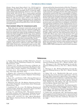 The Babcock & Wilcox Company
7-24 Steam 41 / Metallurgy, Materials and Mechanical Properties
drums, those more than about 4 in. (101.6 mm) in
thickness. SA-516 Gr 70, a fine grained 70,000 psi
(482.7 MPa) tensile strength steel, is used for appli-
cations below this thickness, down to 1.5 in. (38.1 mm)
thick shells. SA-515 Gr 70, a coarse grain melting
practice steel, is used for thinner shells. Steel grades
of 80,000 psi (552 MPa) and higher are available.
However, only in rare cases, where crane lifting ca-
pacity or long distance shipping costs are important
considerations, are higher strength steels used due to
increased manufacturing difficulties with the higher
strength steels.
Heat resistant alloys for nonpressure parts
High alloy heat resistant materials must be used
for certain boiler parts that are exposed to high tem-
perature and can not be water or steam cooled. These
parts are made from alloys of the oxidation resistant,
relatively high strength Cr-Ni-Fe type, many of them
cast to shape as baffles, supports and hanger fittings.
Oil burner impellers, sootblower clamps and hangers
are also made of such heat resisting alloy steels.
Deterioration of these parts may occur through con-
version of the surface layers to oxides, sulfides and
sulfates. Experience indicates that 25Cr-12Ni and
25Cr-20Ni steels give reasonably good service life,
depending on the location of the part in the flue gas
stream and on the characteristics of the fuel. Tempera-
tures to which these metal parts are exposed may
range from 1000 to 2800F (538 to 1538C). Welding of
such austenitic castings to ferritic alloy tubes presents
a dissimilar metal weld that is susceptible to failure.
Normal practice is to use a nickel-base filler metal that
better matches the thermal expansion properties of the
ferritic tube than would an austenitic stainless weld
composition. If possible, a ferritic alloy weld rod should
be used to further reduce stresses against the ferritic
pressure part, provided there is adequate weldability
and operating conditions at the weld location are ac-
ceptable. Special patented nonwelded constructions
are also used where such combinations are required.
Life may be shortened if these steels are exposed to
flue gases from fuel oil containing vanadium com-
pounds. Sulfur compounds formed from combustion
of high sulfur fuels are also detrimental and act to
reduce life. These may react in the presence of V and
cause greatly accelerated rates of attack, especially
when the temperature of the metal part exceeds 1200F
(649C). Combinations of Na, S and V compounds are
reported to melt at as low as 1050F (566C). Such de-
posits are extremely corrosive when molten because of
their slagging action. In these circumstances, 50Cr-
50Nior60Cr-40Nicastingsareusedtoresistcorrosion.
1. Cullity, B.D., Elements of X-Ray Diffraction, Second
Ed., Addison-Wesley Publishing Company, Inc., Reading,
Massachusetts, 1978.
2. Darken, L.S., The Physical Chemistry of Metallic So-
lutions and Intermetallic Compounds, Her Majesty’s Sta-
tionery Office, London, England, United Kingdom, 1958.
3. Swalin, R.A., Thermodynamics of Solids, Wiley &
Sons, New York, New York, 1972.
4. Higgins, R.A., Properties of Engineering Materials,
Hodder and Staughton, London, England, United King-
dom, 1979.
5. Bain, E.C., and Paxton, H.W., Alloying Elements in
Steel, Second Ed., American Society for Metals, Metals
Park, Ohio, 1966.
6. McGannon, H.E., Ed., The Making, Shaping and Treat-
ing of Steel, Ninth Ed., United States Steel, Pittsburgh,
Pennsylvania, 1970.
7. Lankford, W.T., Jr., et al., The Making, Shaping and
Treating of Steel, Tenth Ed., Association of Iron and Steel
Engineers, Pittsburgh, Pennsylvania, 1985.
8. Long, C.J., and DeLong, W.T., “The ferrite content of
austenitic stainless steel weld metal,” Welding Journal,
Research Supplement, pp. 281S-297S, Vol. 52 (7), 1973.
9. Boyer, H.E., and Gall, T.L., Eds., Metals Handbook:
Desk Edition, American Society for Metals, Metals Park,
Ohio, 1985.
10. Connor, L., Ed., Welding Handbook, Eighth Ed.,
American Welding Society, Vol. 1, Miami, Florida, 1987.
10a. Weisman, C., Ed., Welding Handbook, Seventh Ed.,
American Welding Society, p. 272, Vol. 1, Miami, Florida,
l981.
11. Weisman, C., Ed., Welding Handbook, Seventh Ed.,
American Welding Society, p. 229, Vol. 1, Miami, Florida,
l981.
12. Sikka, V.K., et al., “Modified 9Cr-1Mo steel: an im-
proved alloy for steam generator application,” Ferritic
Steels for High Temperature Applications, Proceedings of
the ASM International Conference on Production, Fabri-
cation, Properties and Application of Ferritic Steels for
High Temperature Service, pp. 65-84, Warren, Pennsyl-
vania, October 6-8, 1981, Khare, A.K., Ed., American So-
ciety for Metals, Metals Park, Ohio, 1963.
13. Swindeman, R.W., and Gold, M., “Developments in fer-
rous alloy technology for high temperature service,” Widera,
G.E.O., Ed., Transactions of the ASME: J. Pressure Vessel
Technology, p. 135, American Society of Mechanical Engi-
neers (ASME), New York, New York, May, 1991.
14. Rudd, A.H., and Tanzosh, J.M., “Developments appli-
cable to improved coal-fired power plants,” presented at the
First EPRI International Conference on Improved Coal-
Fired Power Plants, Palo Alto, California, November 19-
21, 1986.
References
 