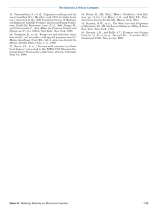 The Babcock & Wilcox Company
Steam 41 / Metallurgy, Materials and Mechanical Properties 7-25
15. Viswanathan, R., et al., “Ligament cracking and the
use of modified 9Cr-1Mo alloy steel (P91) for boiler head-
ers,” presented at the 1990 American Society of Mechani-
cal Engineers (ASME) Pressure Vessels and Piping Confer-
ence, Nashville, Tennessee, June 17-21, 1990, Prager, M.,
and Cantzlereds, C., New Alloys for Pressure Vessels and
Piping, pp. 97-104, ASME, New York, New York, 1990.
16. Benjamin, D., et al., “Properties and selection: stain-
less steels, tool materials and special purpose metals,”
Metals Handbook, Ninth Ed., Vol. 3, American Society for
Metals, Metals Park, Ohio, p. 17, 1980.
17. Barna, J.L., et al., “Furnace wall corrosion in refuse-
fired boilers,” presented to the ASME 12th Biennial Na-
tional Waste Processing Conference, Denver, Colorado,
June l-4, 1986.
18. Morro, H., III, “Zinc,” Metals Handbook, Desk Edi-
tion, pp. 11-l to 11-3, Boyer, H.E., and Gall, T.L., Eds.,
American Society for Metals, Metals Park, Ohio.
19. Hayden, H.W., et al., The Structure and Properties
of Materials, Vol. III, Mechanical Behavior, Wiley & Sons,
New York, New York, 1965.
20. Barsom, J.M., and Rolfe, S.T., Fracture and Fatigue
Control in Structures, Second Ed., Prentice-Hall,
Englewood Cliffs, New Jersey, 1987.
 