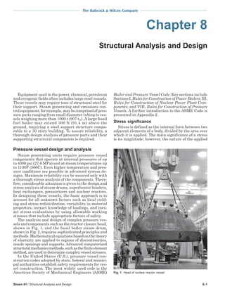 The Babcock & Wilcox Company
Steam 41 / Structural Analysis and Design 8-1
Chapter 8
Structural Analysis and Design
Equipment used in the power, chemical, petroleum
and cryogenic fields often includes large steel vessels.
These vessels may require tons of structural steel for
their support. Steam generating and emissions con-
trol equipment, for example, may be comprised of pres-
sure parts ranging from small diameter tubing to ves-
sels weighing more than 1000 t (907 tm). A large fossil
fuel boiler may extend 300 ft (91.4 m) above the
ground, requiring a steel support structure compa-
rable to a 30 story building. To assure reliability, a
thorough design analysis of pressure parts and their
supporting structural components is required.
Pressure vessel design and analysis
Steam generating units require pressure vessel
components that operate at internal pressures of up
to 4000 psi (27.6 MPa) and at steam temperatures up
to 1100F (566C). Even higher temperature and pres-
sure conditions are possible in advanced system de-
signs. Maximum reliability can be assured only with
a thorough stress analysis of the components. There-
fore, considerable attention is given to the design and
stress analysis of steam drums, superheater headers,
heat exchangers, pressurizers and nuclear reactors.
In designing these vessels, the basic approach is to
account for all unknown factors such as local yield-
ing and stress redistribution, variability in material
properties, inexact knowledge of loadings, and inex-
act stress evaluations by using allowable working
stresses that include appropriate factors of safety.
The analysis and design of complex pressure ves-
sels and components such as the reactor closure head,
shown in Fig. 1, and the fossil boiler steam drum,
shown in Fig. 2, requires sophisticated principles and
methods. Mathematical equations based on the theory
of elasticity are applied to regions of discontinuities,
nozzle openings and supports. Advanced computerized
structuralmechanicsmethods,suchasthefiniteelement
method, are used to determine complex vessel stresses.
In the United States (U.S.), pressure vessel con-
struction codes adopted by state, federal and munici-
pal authorities establish safety requirements for ves-
sel construction. The most widely used code is the
American Society of Mechanical Engineers (ASME)
Boiler and Pressure Vessel Code. Key sections include
Sections I, Rules for Construction of Power Boilers; III,
Rules for Construction of Nuclear Power Plant Com-
ponents; and VIII, Rules for Construction of Pressure
Vessels. A further introduction to the ASME Code is
presented in Appendix 2.
Stress significance
Stress is defined as the internal force between two
adjacent elements of a body, divided by the area over
which it is applied. The main significance of a stress
is its magnitude; however, the nature of the applied
Fig. 1 Head of nuclear reactor vessel.
 