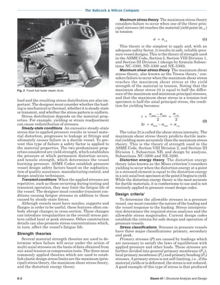 The Babcock & Wilcox Company
8-2 Steam 41 / Structural Analysis and Design
load and the resulting stress distribution are also im-
portant. The designer must consider whether the load-
ing is mechanical or thermal,whetheritissteady-state
or transient, and whether the stress pattern is uniform.
Stress distribution depends on the material prop-
erties. For example, yielding or strain readjustment
can cause redistribution of stresses.
Steady-state conditions An excessive steady-state
stress due to applied pressure results in vessel mate-
rial distortion, progresses to leakage at fittings and
ultimately causes failure in a ductile vessel. To pre-
vent this type of failure a safety factor is applied to
the material properties. The two predominant prop-
erties considered are yield strength, which establishes
the pressure at which permanent distortion occurs,
and tensile strength, which determines the vessel
bursting pressure. ASME Codes establish pressure
vessel design safety factors based on the sophistica-
tion of quality assurance, manufacturing control, and
design analysis techniques.
Transient conditions When the applied stresses are
repetitive, such as those occurring during testing and
transient operation, they may limit the fatigue life of
the vessel. The designer must consider transient con-
ditions causing fatigue stresses in addition to those
caused by steady-state forces.
Although vessels must have nozzles, supports and
flanges in order to be useful, these features often em-
body abrupt changes in cross-section. These changes
can introduce irregularities in the overall stress pat-
tern called local or peak stresses. Other construction
details can also promote stress concentrations which,
in turn, affect the vessel’s fatigue life.
Strength theories
Several material strength theories are used to de-
termine when failure will occur under the action of
multi-axial stresses on the basis of data obtained from
uni-axial tension or compression tests. The three most
commonly applied theories which are used to estab-
lish elastic design stress limits are the maximum (prin-
cipal) stress theory, the maximum shear stress theory,
and the distortion energy theory.
Maximum stress theory Themaximumstresstheory
considers failure to occur when one of the three prin-
cipal stresses (σ) reaches the material yield point (σy.p.)
in tension:
σ σ= y.p. (1)
This theory is the simplest to apply and, with an
adequate safety factor, it results in safe, reliable pres-
sure vessel designs. This is the theory of strength used
in the ASME Code, Section I, Section VIII Division 1,
and Section III Division 1 (design by formula Subsec-
tions NC-3300, ND-3300 and NE-3300).
Maximum shear stress theory The maximum shear
stress theory, also known as the Tresca theory,1
con-
siders failure to occur when the maximum shear stress
reaches the maximum shear stress at the yield
strength of the material in tension. Noting that the
maximum shear stress (τ) is equal to half the differ-
ence of the maximum and minimum principal stresses,
and that the maximum shear stress in a tension test
specimen is half the axial principal stress, the condi-
tion for yielding becomes:
τ
σ σ σ
τ σ σ σ
=
−
=
= − =
max min y.p.
max min y.p.
2 2
2
(2)
The value 2τ is called the shear stress intensity. The
maximum shear stress theory predicts ductile mate-
rial yielding more accurately than the maximum stress
theory. This is the theory of strength used in the
ASME Code, Section VIII Division 2, and Section III
Division 1, Subsection NB, and design by analysis,
Subsections NC-3200 and NE-3200.
Distortion energy theory The distortion energy
theory (also known as the Mises criterion1
) considers
yielding to occur when the distortion energy at a point
in a stressed element is equal to the distortion energy
in a uni-axial test specimenatthepointitbeginstoyield.
While the distortion energy theory is the most accurate
for ductile materials, it is cumbersome to use and is not
routinely applied in pressure vessel design codes.
Design criteria1
To determine the allowable stresses in a pressure
vessel, one must consider the nature of the loading and
the vessel response to the loading. Stress interpreta-
tion determines the required stress analyses and the
allowable stress magnitudes. Current design codes
establish the criteria for safe design and operation of
pressure vessels.
Stress classifications Stresses in pressure vessels
have three major classifications: primary, secondary
and peak.
Primary stresses (P) are caused by loadings which
are necessary to satisfy the laws of equilibrium with
applied pressure and other loads. These stresses are
further divided into general primary membrane (Pm),
local primary membrane (PL) and primary bending (Pb)
stresses. A primary stress is not self-limiting, i.e., if the
materialyieldsorisdeformed,thestressisnotreduced.
A good example of this type of stress is that produced
Fig. 2 Fossil fuel boiler steam drum.
 