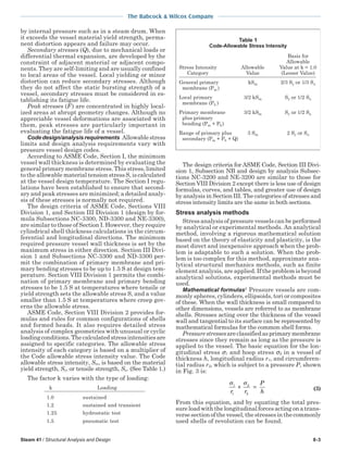 The Babcock & Wilcox Company
Steam 41 / Structural Analysis and Design 8-3
by internal pressure such as in a steam drum. When
it exceeds the vessel material yield strength, perma-
nent distortion appears and failure may occur.
Secondary stresses (Q), due to mechanical loads or
differential thermal expansion, are developed by the
constraint of adjacent material or adjacent compo-
nents. They are self-limiting and are usually confined
to local areas of the vessel. Local yielding or minor
distortion can reduce secondary stresses. Although
they do not affect the static bursting strength of a
vessel, secondary stresses must be considered in es-
tablishing its fatigue life.
Peak stresses (F) are concentrated in highly local-
ized areas at abrupt geometry changes. Although no
appreciable vessel deformations are associated with
them, peak stresses are particularly important in
evaluating the fatigue life of a vessel.
Codedesign/analysisrequirements Allowablestress
limits and design analysis requirements vary with
pressure vessel design codes.
According to ASME Code, Section I, the minimum
vessel wall thickness is determined by evaluating the
general primary membrane stress. This stress, limited
to the allowable material tension stress S, is calculated
at the vessel design temperature. The Section I regu-
lations have been established to ensure that second-
ary and peak stresses are minimized; a detailed analy-
sis of these stresses is normally not required.
The design criteria of ASME Code, Sections VIII
Division 1, and Section III Division 1 (design by for-
mula Subsections NC-3300, ND-3300 and NE-3300),
are similar to those of Section I. However, they require
cylindrical shell thickness calculations in the circum-
ferential and longitudinal directions. The minimum
required pressure vessel wall thickness is set by the
maximum stress in either direction. Section III Divi-
sion 1 and Subsections NC-3300 and ND-3300 per-
mit the combination of primary membrane and pri-
mary bending stresses to be up to 1.5 S at design tem-
perature. Section VIII Division 1 permits the combi-
nation of primary membrane and primary bending
stresses to be 1.5 S at temperatures where tensile or
yield strength sets the allowable stress S, and a value
smaller than 1.5 S at temperatures where creep gov-
erns the allowable stress.
ASME Code, Section VIII Division 2 provides for-
mulas and rules for common configurations of shells
and formed heads. It also requires detailed stress
analysis of complex geometries with unusual or cyclic
loadingconditions.Thecalculatedstressintensitiesare
assigned to specific categories. The allowable stress
intensity of each category is based on a multiplier of
the Code allowable stress intensity value. The Code
allowable stress intensity, Sm, is based on the material
yield strength, Sy, or tensile strength, Su. (See Table 1.)
The factor k varies with the type of loading:
k Loading
1.0 sustained
1.2 sustained and transient
1.25 hydrostatic test
1.5 pneumatic test
The design criteria for ASME Code, Section III Divi-
sion 1, Subsection NB and design by analysis Subsec-
tions NC-3200 and NE-3200 are similar to those for
Section VIII Division 2 except there is less use of design
formulas, curves, and tables, and greater use of design
by analysis in Section III. The categories of stresses and
stress intensity limits are the same in both sections.
Stress analysis methods
Stress analysis of pressure vessels can be performed
by analytical or experimental methods. An analytical
method, involving a rigorous mathematical solution
based on the theory of elasticity and plasticity, is the
most direct and inexpensive approach when the prob-
lem is adaptable to such a solution. When the prob-
lem is too complex for this method, approximate ana-
lytical structural mechanics methods, such as finite
element analysis, are applied. If the problem is beyond
analytical solutions, experimental methods must be
used.
Mathematical formulas2
Pressure vessels are com-
monly spheres, cylinders, ellipsoids, tori or composites
of these. When the wall thickness is small compared to
other dimensions, vessels are referred to as membrane
shells. Stresses acting over the thickness of the vessel
wall and tangential to its surface can be represented by
mathematical formulas for the common shell forms.
Pressurestressesareclassifiedasprimarymembrane
stresses since they remain as long as the pressure is
applied to the vessel. The basic equation for the lon-
gitudinal stress σ1 and hoop stress σ2 in a vessel of
thickness h, longitudinal radius r1, and circumferen-
tial radius r2, which is subject to a pressure P, shown
in Fig. 3 is:
σ σ1
1
2
2r r
P
h
+ = (3)
From this equation, and by equating the total pres-
sure load with the longitudinal forces acting on a trans-
versesectionofthevessel,thestressesinthecommonly
used shells of revolution can be found.
Table 1
Code-Allowable Stress Intensity
Basis for
Allowable
Stress Intensity Allowable Value at k = 1.0
Category Value (Lesser Value)
General primary kSm 2/3 Sy or 1/3 Su
membrane (Pm )
Local primary 3/2 kSm Sy or 1/2 Su
membrane (PL )
Primary membrane 3/2 kSm Sy or 1/2 Su
plus primary
bending (Pm + Pb)
Range of primary plus 3 Sm 2 Sy or Su
secondary (Pm + Pb + Q)
 